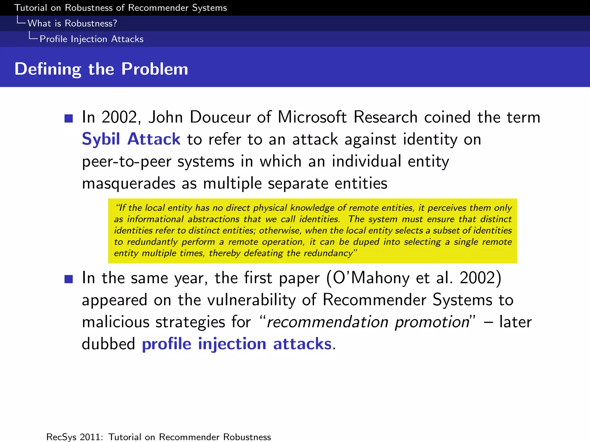 Tutorial on Robustness of Recommender Systems
  What is Robustness?
     Proﬁle Injection Attacks


Deﬁning the Problem

              In 2002, John Douceur of Microsoft Research coined the term
              Sybil Attack to refer to an attack against identity on
              peer-to-peer systems in which an individual entity
              masquerades as multiple separate entities
                      “If the local entity has no direct physical knowledge of remote entities, it perceives them only
                      as informational abstractions that we call identities. The system must ensure that distinct
                      identities refer to distinct entities; otherwise, when the local entity selects a subset of identities
                      to redundantly perform a remote operation, it can be duped into selecting a single remote
                      entity multiple times, thereby defeating the redundancy”

              In the same year, the ﬁrst paper (O’Mahony et al. 2002)
              appeared on the vulnerability of Recommender Systems to
              malicious strategies for “recommendation promotion” – later
              dubbed proﬁle injection attacks.




      RecSys 2011: Tutorial on Recommender Robustness
 