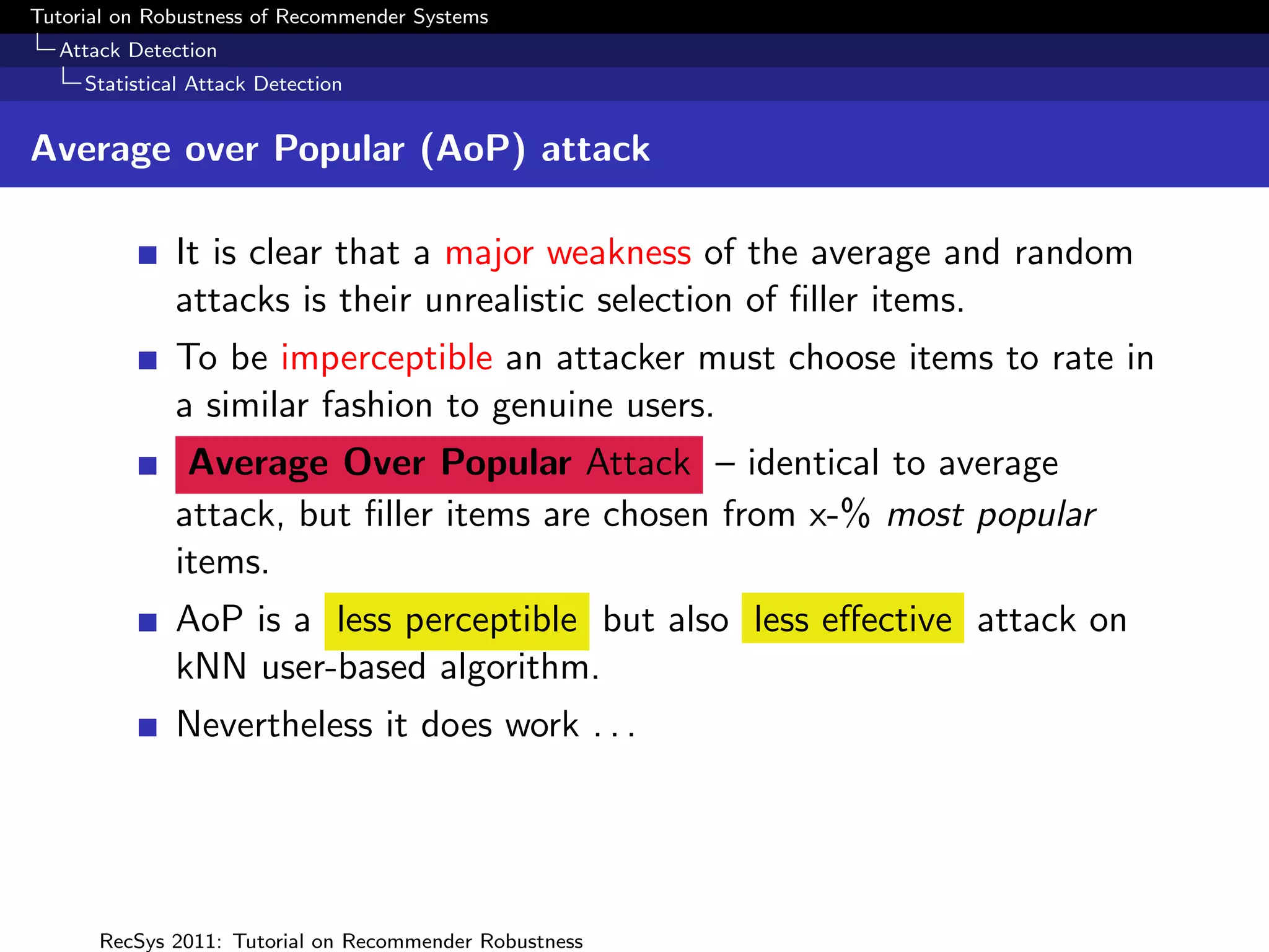 Tutorial on Robustness of Recommender Systems
  Attack Detection
     Statistical Attack Detection


Average over Popular (AoP) attack

              It is clear that a major weakness of the average and random
              attacks is their unrealistic selection of ﬁller items.
              To be imperceptible an attacker must choose items to rate in
              a similar fashion to genuine users.
               Average Over Popular Attack – identical to average
              attack, but ﬁller items are chosen from x-% most popular
              items.
              AoP is a less perceptible but also less eﬀective attack on
              kNN user-based algorithm.
              Nevertheless it does work . . .




      RecSys 2011: Tutorial on Recommender Robustness
 