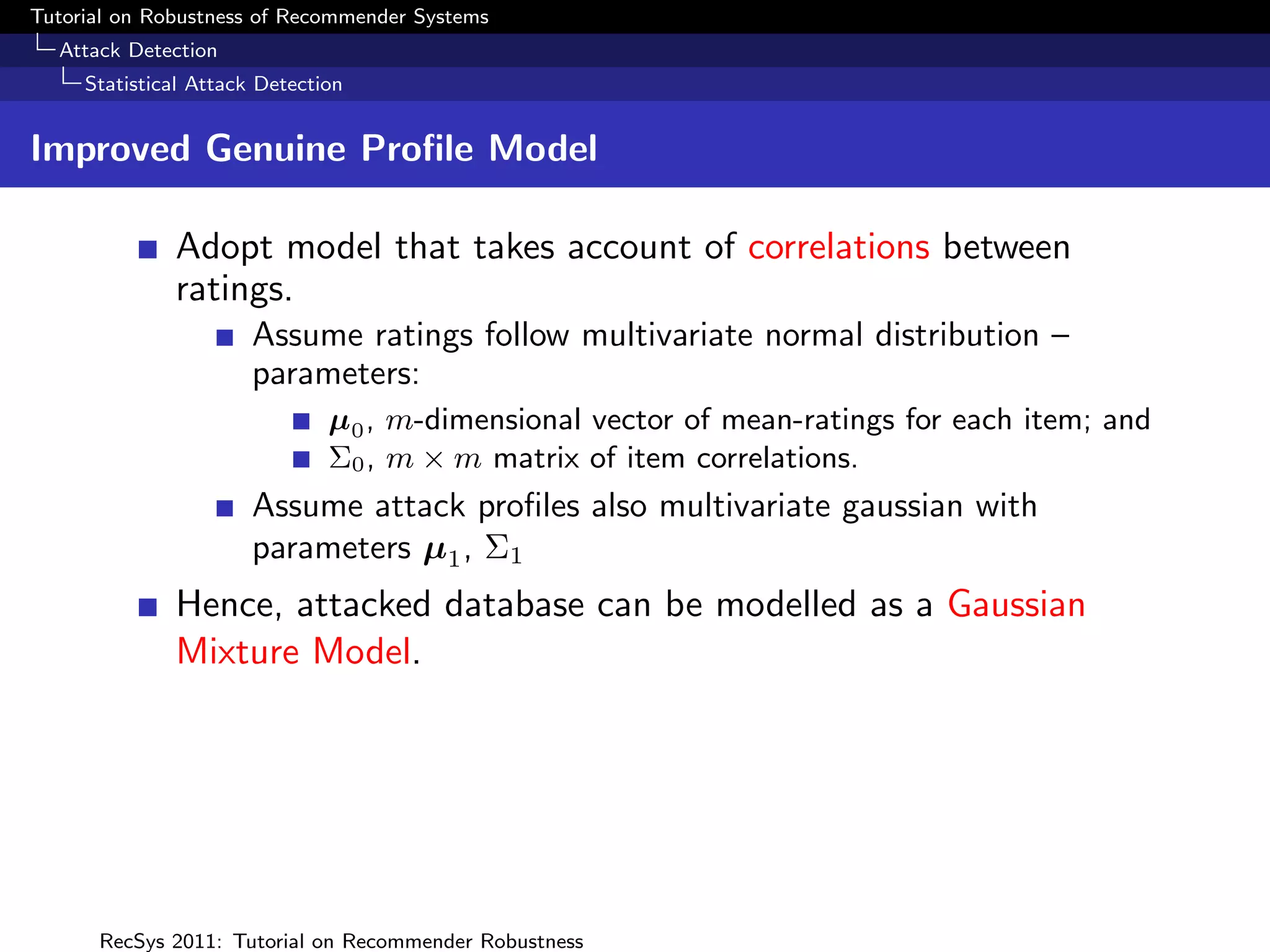 Tutorial on Robustness of Recommender Systems
  Attack Detection
     Statistical Attack Detection


Improved Genuine Proﬁle Model

              Adopt model that takes account of correlations between
              ratings.
                       Assume ratings follow multivariate normal distribution –
                       parameters:
                               µ0 , m-dimensional vector of mean-ratings for each item; and
                               Σ0 , m × m matrix of item correlations.
                       Assume attack proﬁles also multivariate gaussian with
                       parameters µ1 , Σ1
              Hence, attacked database can be modelled as a Gaussian
              Mixture Model.




      RecSys 2011: Tutorial on Recommender Robustness
 