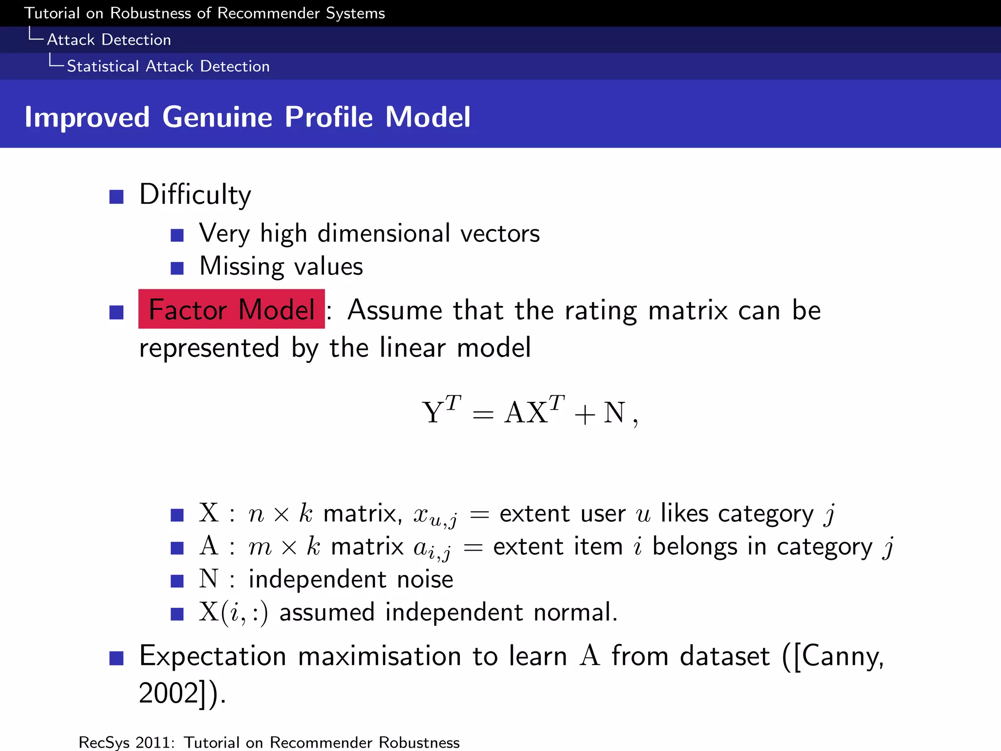Tutorial on Robustness of Recommender Systems
  Attack Detection
     Statistical Attack Detection


Improved Genuine Proﬁle Model

              Diﬃculty
                       Very high dimensional vectors
                       Missing values
               Factor Model : Assume that the rating matrix can be
              represented by the linear model

                                                YT = AXT + N ,


                       X : n × k matrix, xu,j = extent user u likes category j
                       A : m × k matrix ai,j = extent item i belongs in category j
                       N : independent noise
                       X(i, :) assumed independent normal.
              Expectation maximisation to learn A from dataset ([Canny,
              2002]).
      RecSys 2011: Tutorial on Recommender Robustness
 