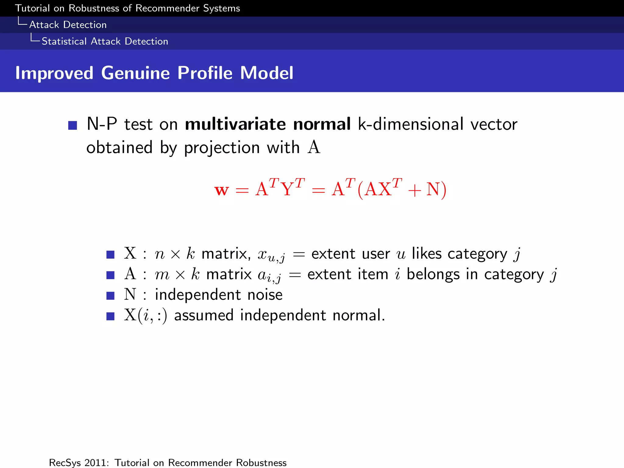 Tutorial on Robustness of Recommender Systems
  Attack Detection
     Statistical Attack Detection


Improved Genuine Proﬁle Model

              N-P test on multivariate normal k-dimensional vector
              obtained by projection with A

                                       w = AT YT = AT (AXT + N)


                       X : n × k matrix, xu,j = extent user u likes category j
                       A : m × k matrix ai,j = extent item i belongs in category j
                       N : independent noise
                       X(i, :) assumed independent normal.




      RecSys 2011: Tutorial on Recommender Robustness
 