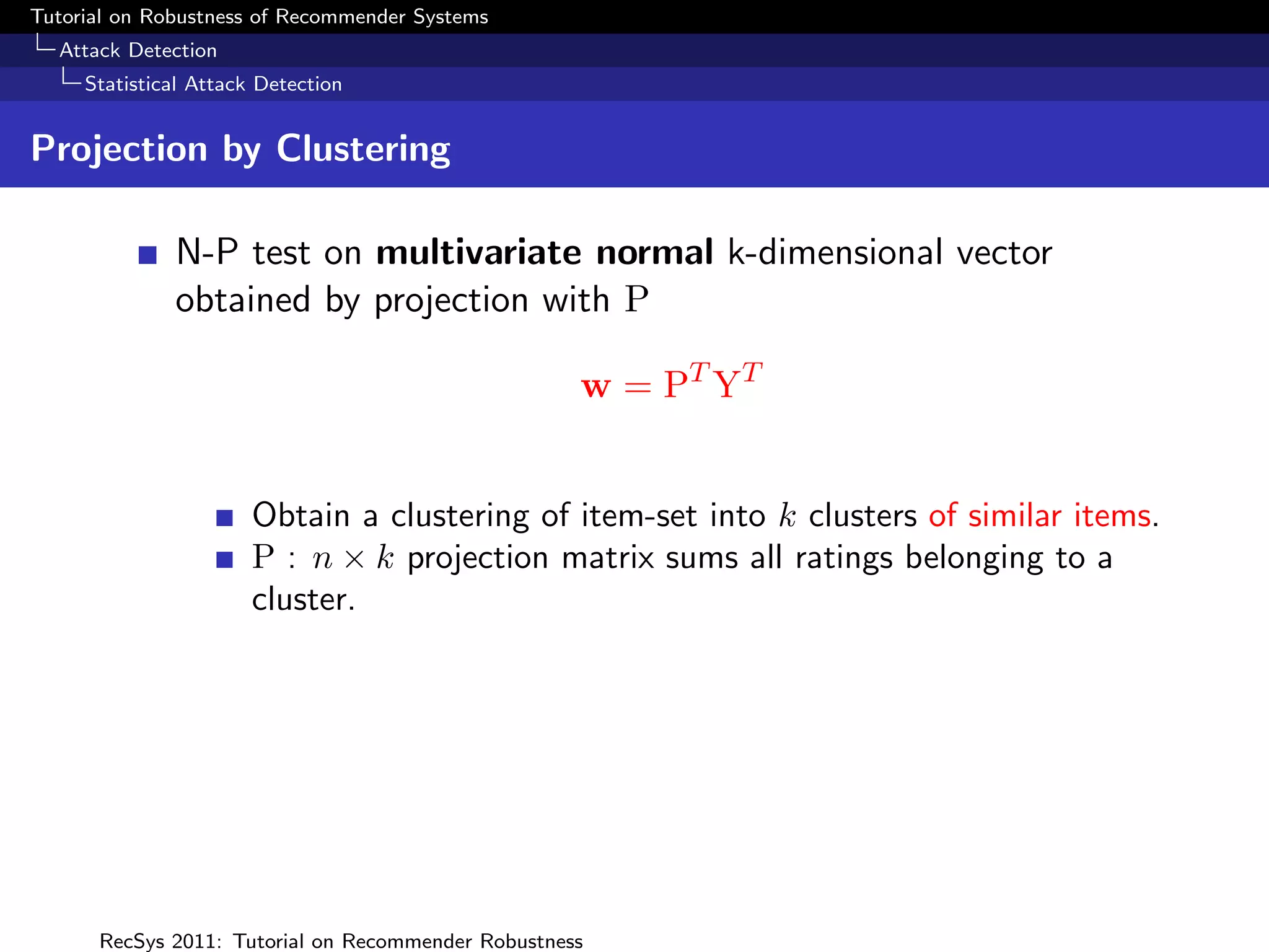 Tutorial on Robustness of Recommender Systems
  Attack Detection
     Statistical Attack Detection


Projection by Clustering

              N-P test on multivariate normal k-dimensional vector
              obtained by projection with P

                                                    w = PT YT


                       Obtain a clustering of item-set into k clusters of similar items.
                       P : n × k projection matrix sums all ratings belonging to a
                       cluster.




      RecSys 2011: Tutorial on Recommender Robustness
 