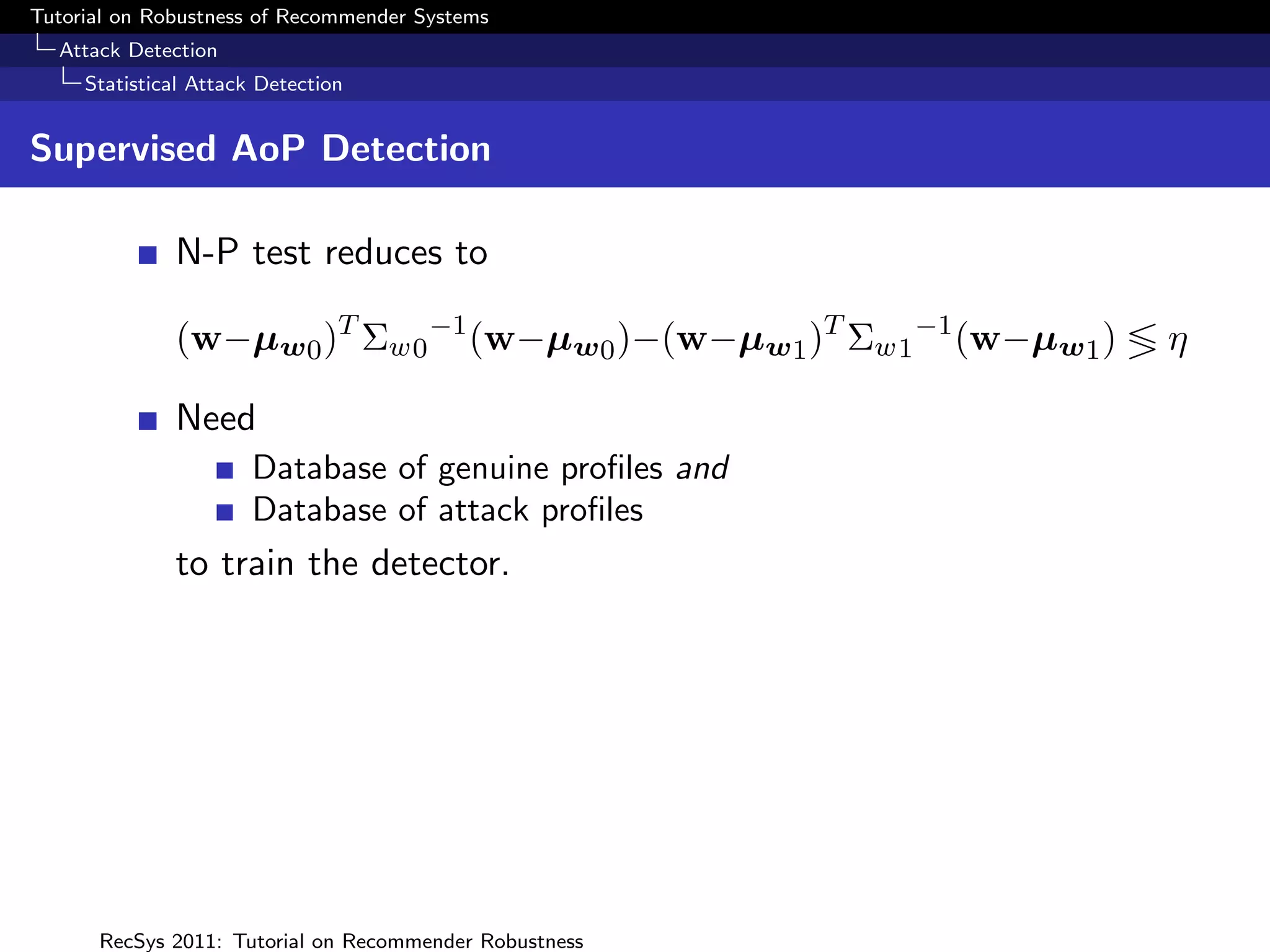 Tutorial on Robustness of Recommender Systems
  Attack Detection
     Statistical Attack Detection


Supervised AoP Detection

              N-P test reduces to

              (w−µw 0 )T Σw0 −1 (w−µw 0 )−(w−µw 1 )T Σw1 −1 (w−µw 1 )   η

              Need
                       Database of genuine proﬁles and
                       Database of attack proﬁles
              to train the detector.




      RecSys 2011: Tutorial on Recommender Robustness
 