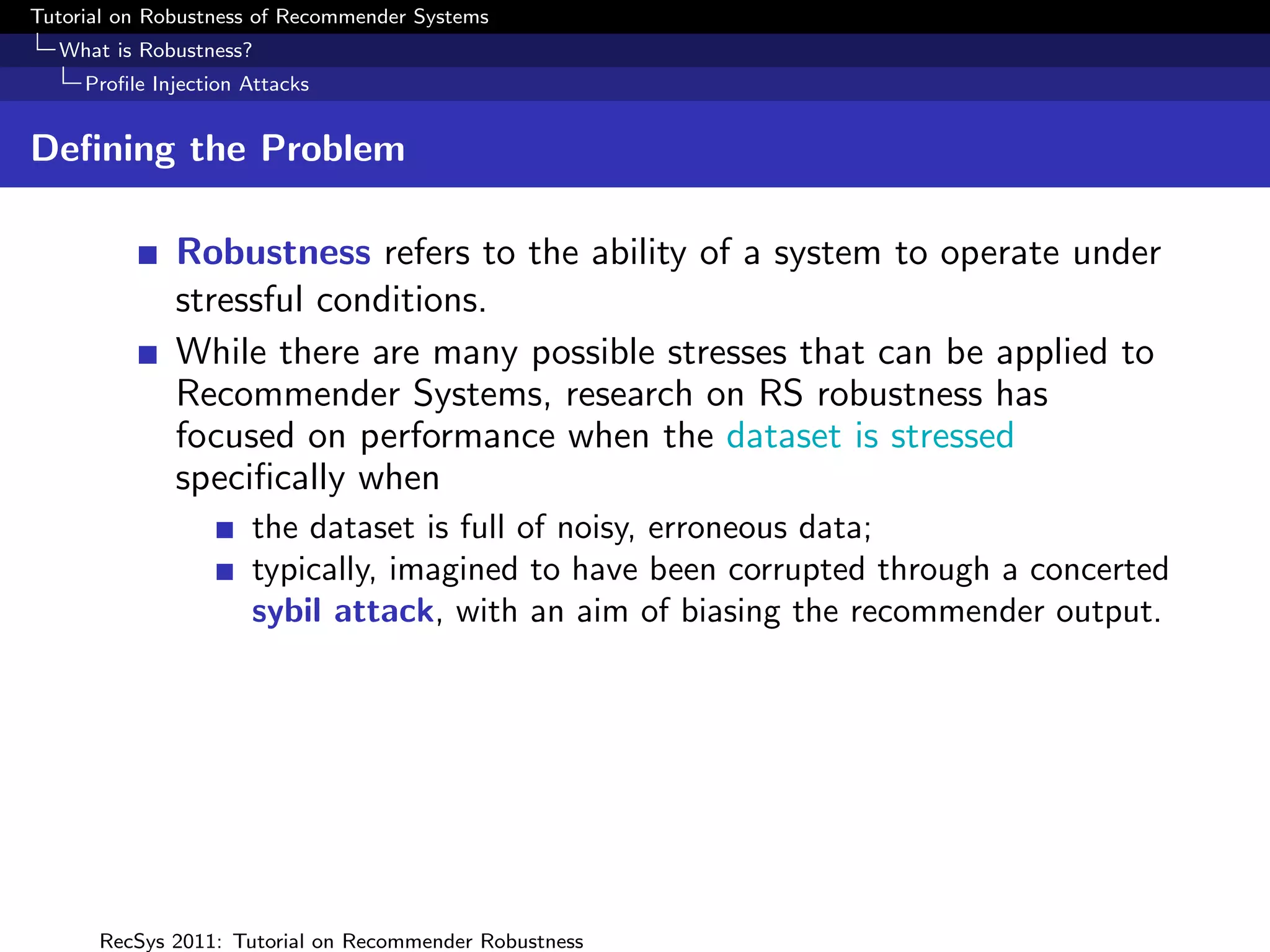 Tutorial on Robustness of Recommender Systems
  What is Robustness?
     Proﬁle Injection Attacks


Deﬁning the Problem

              Robustness refers to the ability of a system to operate under
              stressful conditions.
              While there are many possible stresses that can be applied to
              Recommender Systems, research on RS robustness has
              focused on performance when the dataset is stressed
              speciﬁcally when
                      the dataset is full of noisy, erroneous data;
                      typically, imagined to have been corrupted through a concerted
                      sybil attack, with an aim of biasing the recommender output.




      RecSys 2011: Tutorial on Recommender Robustness
 