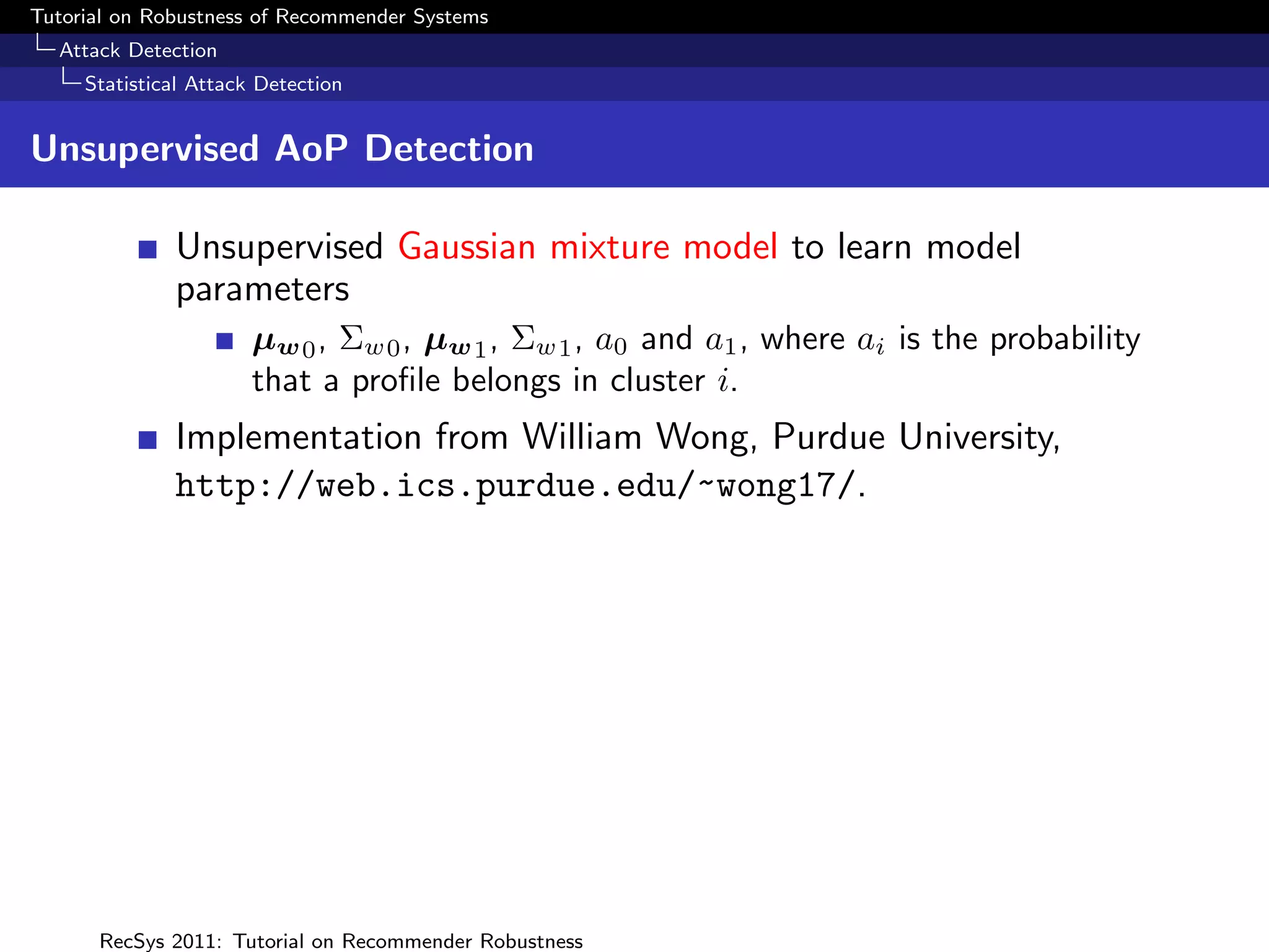 Tutorial on Robustness of Recommender Systems
  Attack Detection
     Statistical Attack Detection


Unsupervised AoP Detection

              Unsupervised Gaussian mixture model to learn model
              parameters
                       µw 0 , Σw0 , µw 1 , Σw1 , a0 and a1 , where ai is the probability
                       that a proﬁle belongs in cluster i.
              Implementation from William Wong, Purdue University,
              http://web.ics.purdue.edu/~wong17/.




      RecSys 2011: Tutorial on Recommender Robustness
 