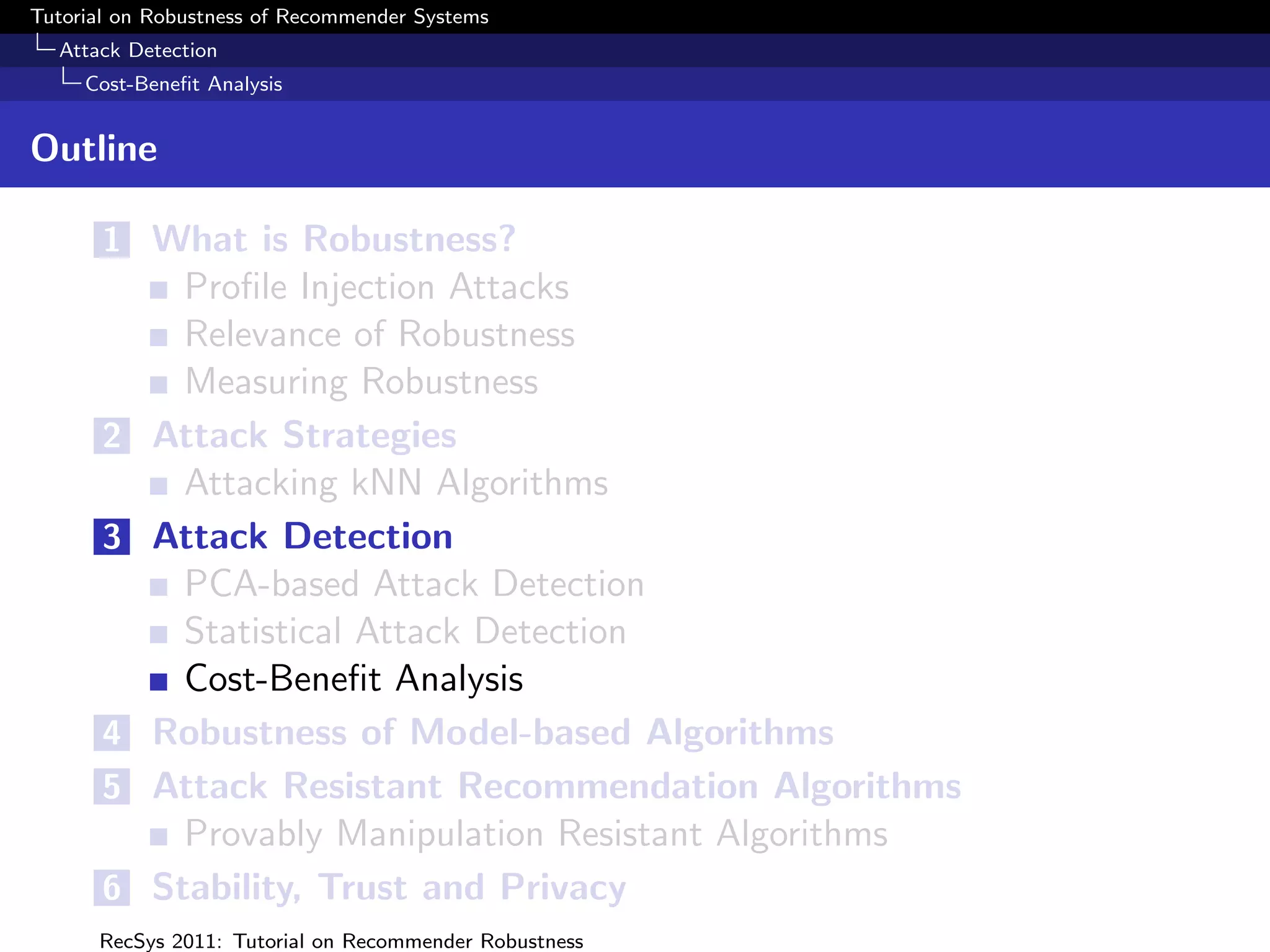 Tutorial on Robustness of Recommender Systems
  Attack Detection
     Cost-Beneﬁt Analysis


Outline

       1 What is Robustness?
             Proﬁle Injection Attacks
             Relevance of Robustness
             Measuring Robustness
       2   Attack Strategies
             Attacking kNN Algorithms
       3   Attack Detection
             PCA-based Attack Detection
             Statistical Attack Detection
             Cost-Beneﬁt Analysis
       4   Robustness of Model-based Algorithms
       5   Attack Resistant Recommendation Algorithms
             Provably Manipulation Resistant Algorithms
       6   Stability, Trust and Privacy
      RecSys 2011: Tutorial on Recommender Robustness
 