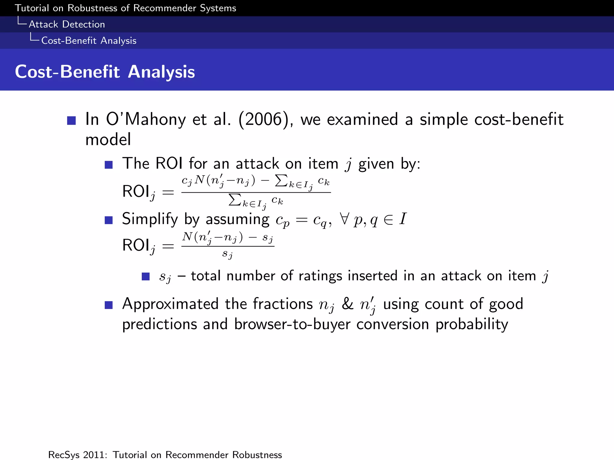 Tutorial on Robustness of Recommender Systems
  Attack Detection
     Cost-Beneﬁt Analysis


Cost-Beneﬁt Analysis

              In O’Mahony et al. (2006), we examined a simple cost-beneﬁt
              model
                     The ROI for an attack on item j given by:
                                         P
                                 cj N (nj −nj ) −           k∈Ij   ck
                     ROIj =               P
                                                       ck
                                                k∈Ij

                     Simplify by assuming cp = cq , ∀ p, q ∈ I
                                 N (nj −nj ) − sj
                     ROIj =             sj

                             sj – total number of ratings inserted in an attack on item j
                     Approximated the fractions nj & nj using count of good
                     predictions and browser-to-buyer conversion probability




      RecSys 2011: Tutorial on Recommender Robustness
 