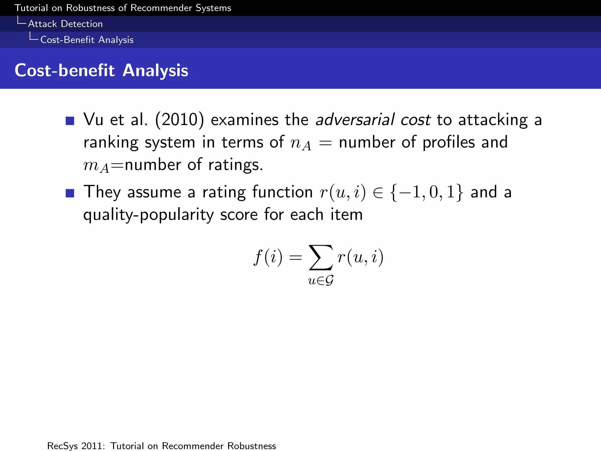 Tutorial on Robustness of Recommender Systems
  Attack Detection
     Cost-Beneﬁt Analysis


Cost-beneﬁt Analysis

              Vu et al. (2010) examines the adversarial cost to attacking a
              ranking system in terms of nA = number of proﬁles and
              mA =number of ratings.
              They assume a rating function r(u, i) ∈ {−1, 0, 1} and a
              quality-popularity score for each item

                                                f (i) =         r(u, i)
                                                          u∈G




      RecSys 2011: Tutorial on Recommender Robustness
 