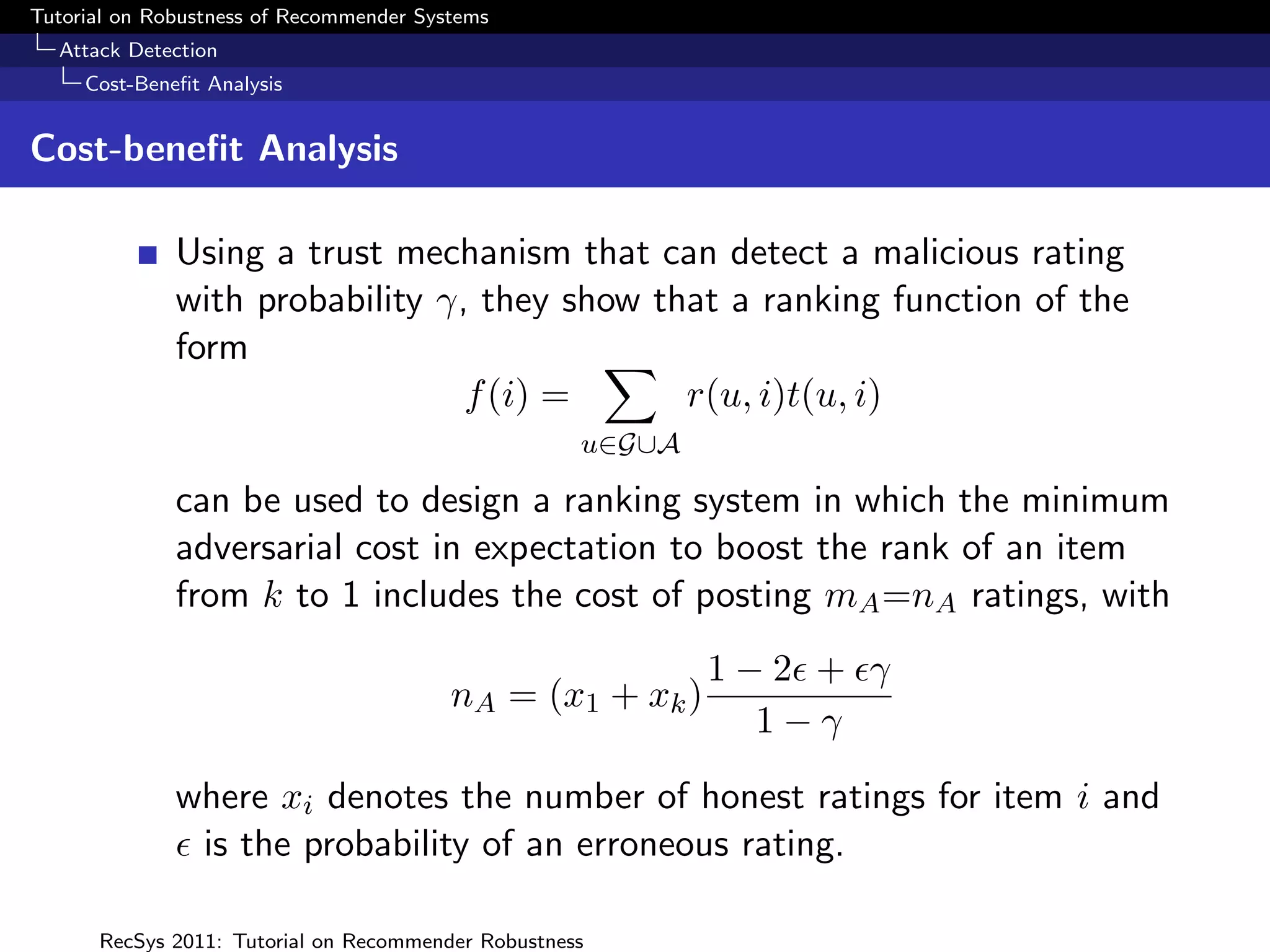 Tutorial on Robustness of Recommender Systems
  Attack Detection
     Cost-Beneﬁt Analysis


Cost-beneﬁt Analysis

              Using a trust mechanism that can detect a malicious rating
              with probability γ, they show that a ranking function of the
              form
                                 f (i) =      r(u, i)t(u, i)
                                                    u∈G∪A

              can be used to design a ranking system in which the minimum
              adversarial cost in expectation to boost the rank of an item
              from k to 1 includes the cost of posting mA =nA ratings, with
                                                            1−2 + γ
                                         nA = (x1 + xk )
                                                              1−γ
              where xi denotes the number of honest ratings for item i and
               is the probability of an erroneous rating.

      RecSys 2011: Tutorial on Recommender Robustness
 