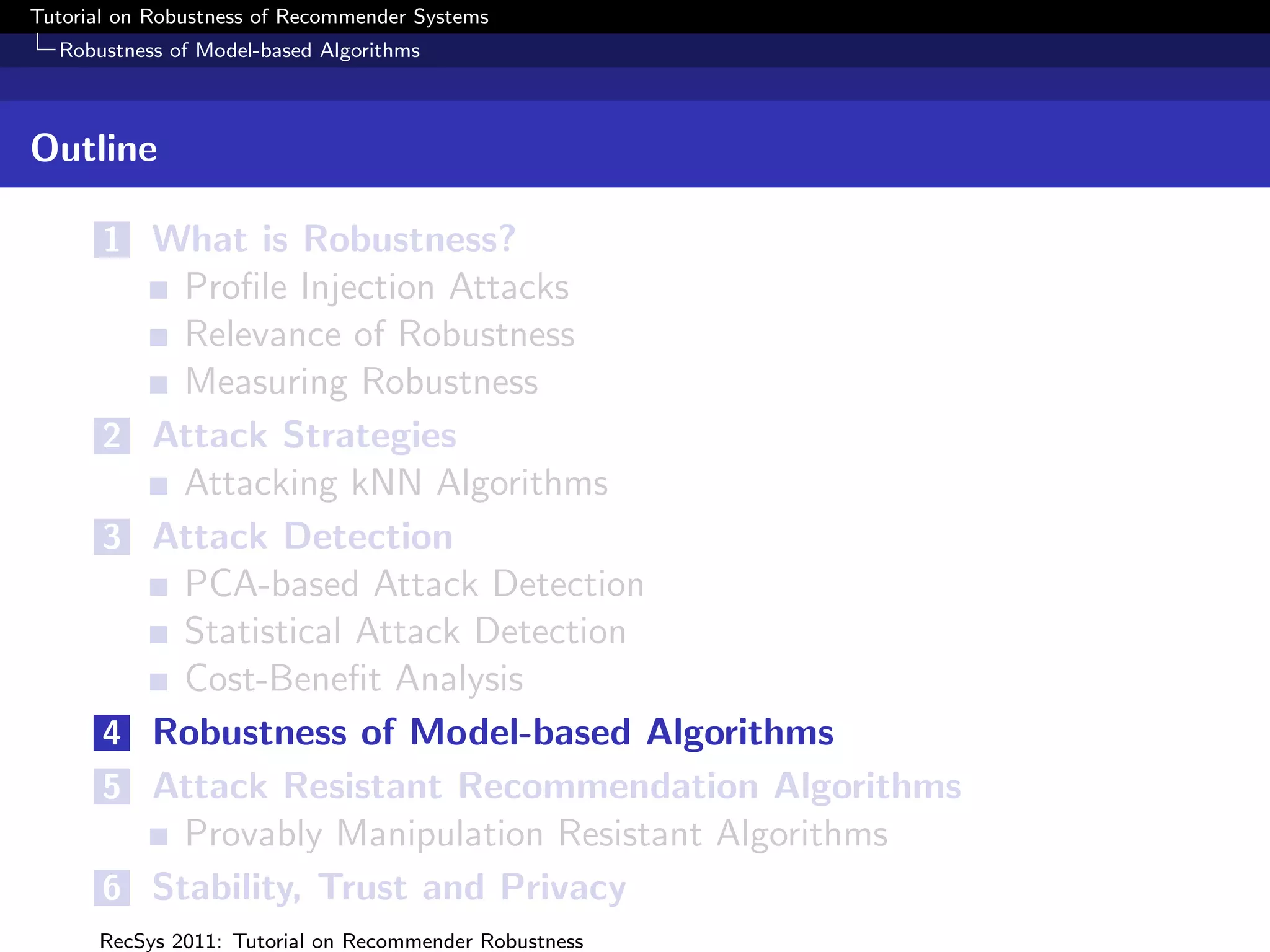Tutorial on Robustness of Recommender Systems
  Robustness of Model-based Algorithms



Outline

       1 What is Robustness?
             Proﬁle Injection Attacks
             Relevance of Robustness
             Measuring Robustness
       2   Attack Strategies
             Attacking kNN Algorithms
       3   Attack Detection
             PCA-based Attack Detection
             Statistical Attack Detection
             Cost-Beneﬁt Analysis
       4   Robustness of Model-based Algorithms
       5   Attack Resistant Recommendation Algorithms
             Provably Manipulation Resistant Algorithms
       6   Stability, Trust and Privacy
      RecSys 2011: Tutorial on Recommender Robustness
 