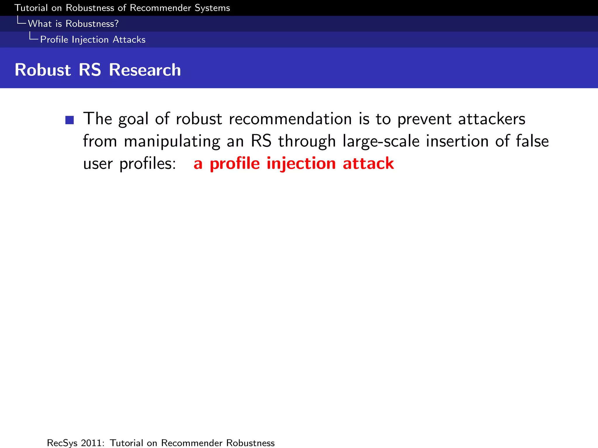 Tutorial on Robustness of Recommender Systems
  What is Robustness?
     Proﬁle Injection Attacks


Robust RS Research

              The goal of robust recommendation is to prevent attackers
              from manipulating an RS through large-scale insertion of false
              user proﬁles: a proﬁle injection attack




      RecSys 2011: Tutorial on Recommender Robustness
 