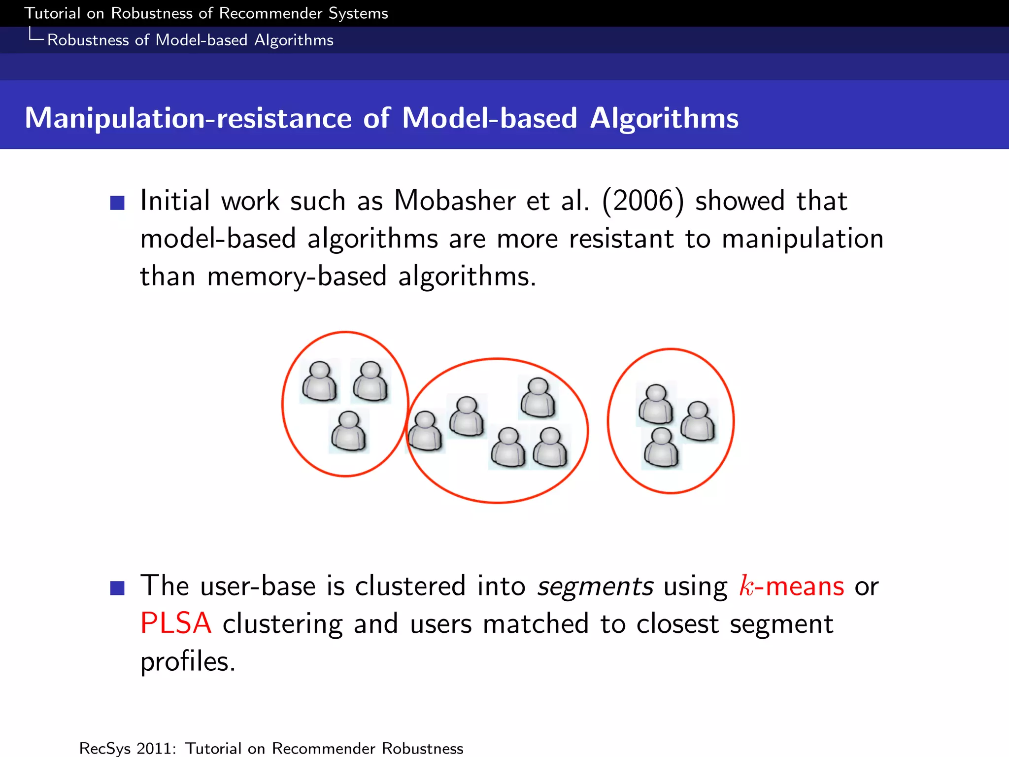 Tutorial on Robustness of Recommender Systems
  Robustness of Model-based Algorithms



Manipulation-resistance of Model-based Algorithms

              Initial work such as Mobasher et al. (2006) showed that
              model-based algorithms are more resistant to manipulation
              than memory-based algorithms.




              The user-base is clustered into segments using k-means or
              PLSA clustering and users matched to closest segment
              proﬁles.

      RecSys 2011: Tutorial on Recommender Robustness
 
