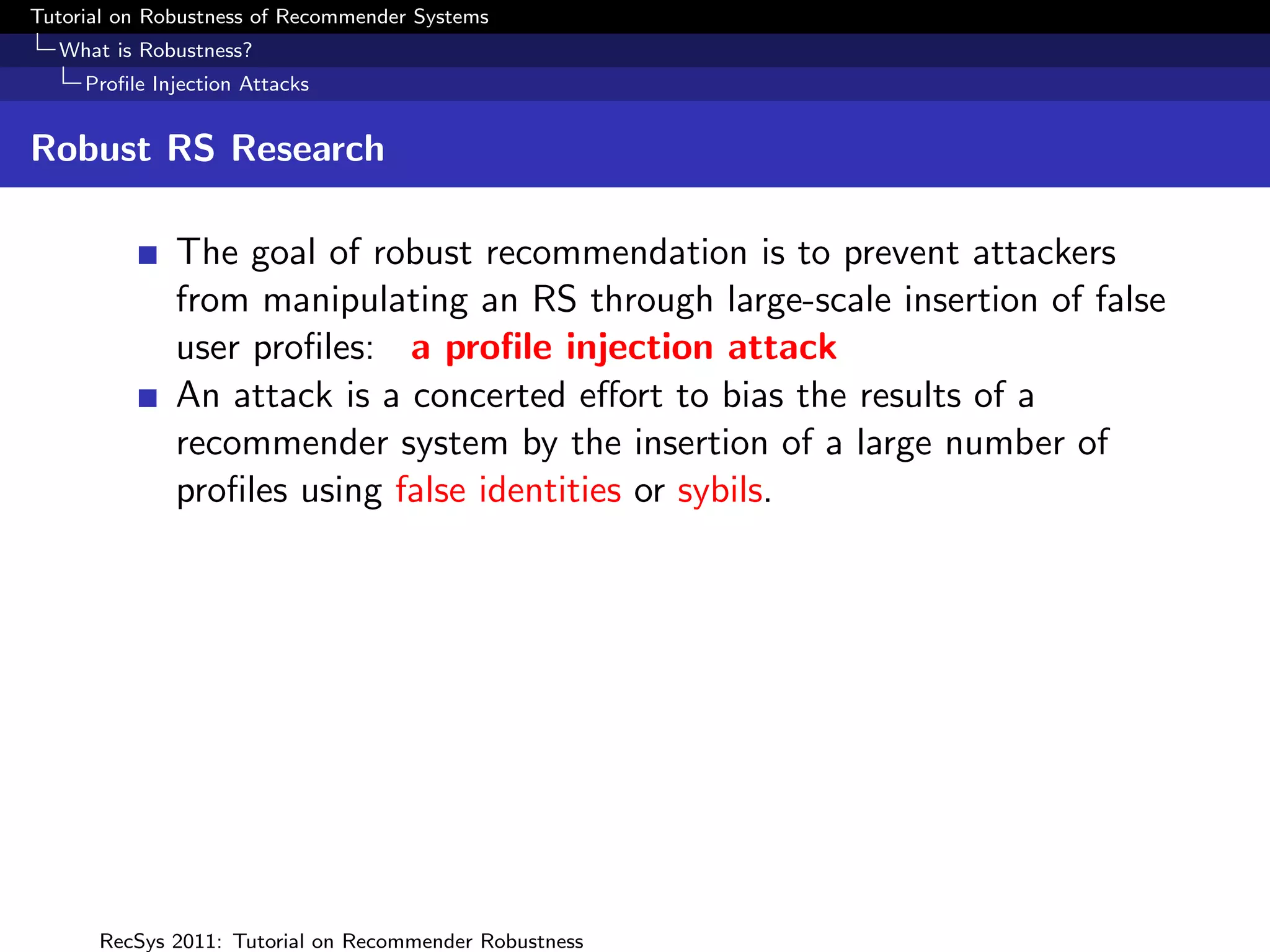 Tutorial on Robustness of Recommender Systems
  What is Robustness?
     Proﬁle Injection Attacks


Robust RS Research

              The goal of robust recommendation is to prevent attackers
              from manipulating an RS through large-scale insertion of false
              user proﬁles: a proﬁle injection attack
              An attack is a concerted eﬀort to bias the results of a
              recommender system by the insertion of a large number of
              proﬁles using false identities or sybils.




      RecSys 2011: Tutorial on Recommender Robustness
 