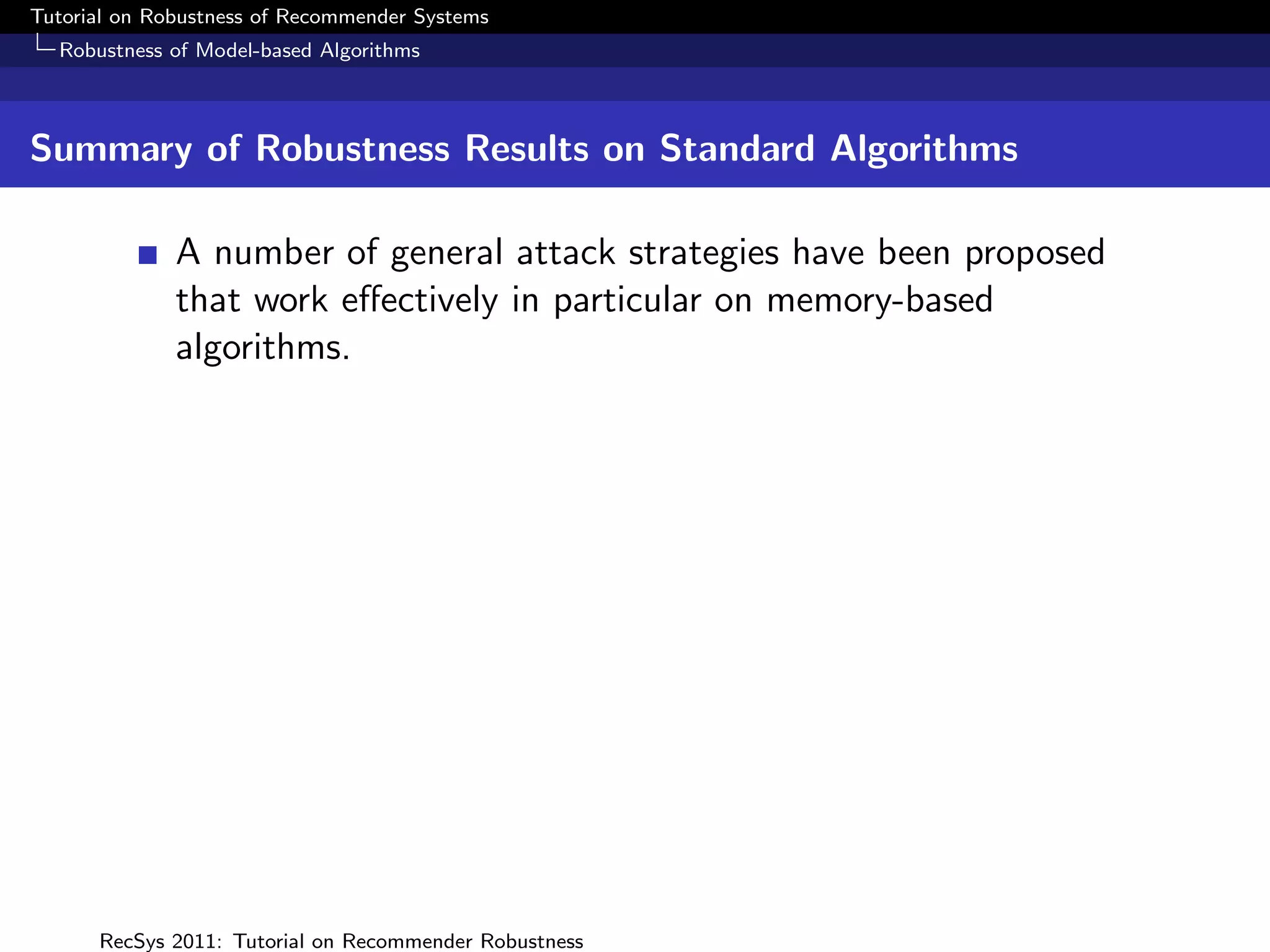 Tutorial on Robustness of Recommender Systems
  Robustness of Model-based Algorithms



Summary of Robustness Results on Standard Algorithms

              A number of general attack strategies have been proposed
              that work eﬀectively in particular on memory-based
              algorithms.




      RecSys 2011: Tutorial on Recommender Robustness
 