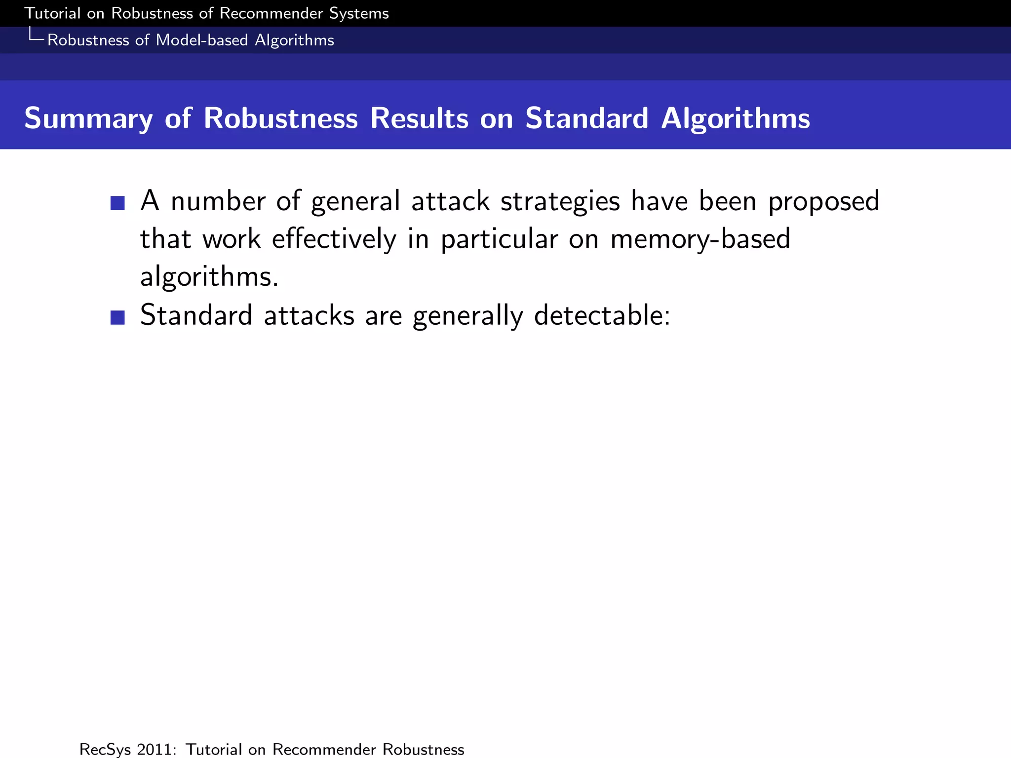 Tutorial on Robustness of Recommender Systems
  Robustness of Model-based Algorithms



Summary of Robustness Results on Standard Algorithms

              A number of general attack strategies have been proposed
              that work eﬀectively in particular on memory-based
              algorithms.
              Standard attacks are generally detectable:




      RecSys 2011: Tutorial on Recommender Robustness
 