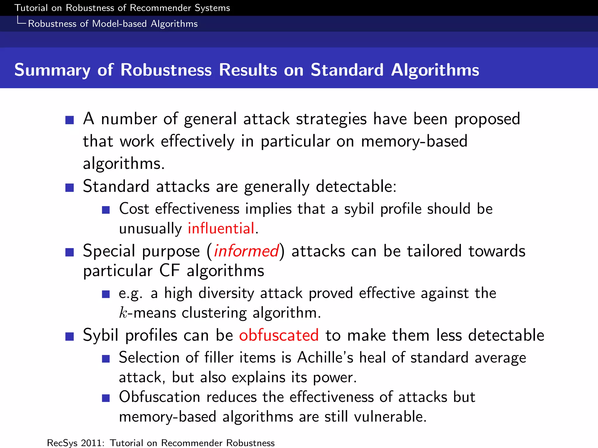 Tutorial on Robustness of Recommender Systems
  Robustness of Model-based Algorithms



Summary of Robustness Results on Standard Algorithms

              A number of general attack strategies have been proposed
              that work eﬀectively in particular on memory-based
              algorithms.
              Standard attacks are generally detectable:
                     Cost eﬀectiveness implies that a sybil proﬁle should be
                     unusually inﬂuential.
              Special purpose (informed) attacks can be tailored towards
              particular CF algorithms
                     e.g. a high diversity attack proved eﬀective against the
                     k-means clustering algorithm.
              Sybil proﬁles can be obfuscated to make them less detectable
                     Selection of ﬁller items is Achille’s heal of standard average
                     attack, but also explains its power.
                     Obfuscation reduces the eﬀectiveness of attacks but
                     memory-based algorithms are still vulnerable.
      RecSys 2011: Tutorial on Recommender Robustness
 