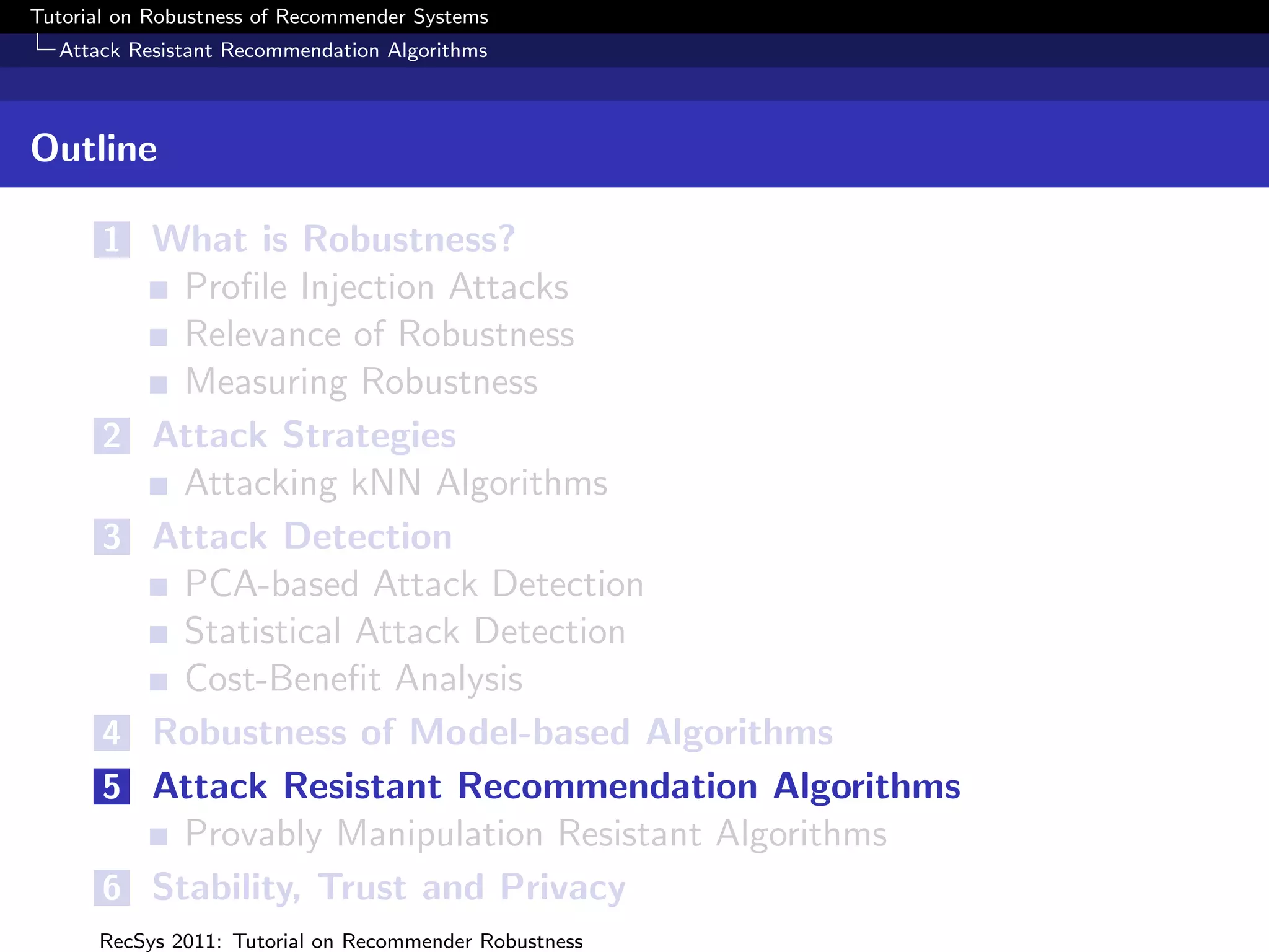 Tutorial on Robustness of Recommender Systems
  Attack Resistant Recommendation Algorithms



Outline

       1 What is Robustness?
             Proﬁle Injection Attacks
             Relevance of Robustness
             Measuring Robustness
       2   Attack Strategies
             Attacking kNN Algorithms
       3   Attack Detection
             PCA-based Attack Detection
             Statistical Attack Detection
             Cost-Beneﬁt Analysis
       4   Robustness of Model-based Algorithms
       5   Attack Resistant Recommendation Algorithms
             Provably Manipulation Resistant Algorithms
       6   Stability, Trust and Privacy
      RecSys 2011: Tutorial on Recommender Robustness
 