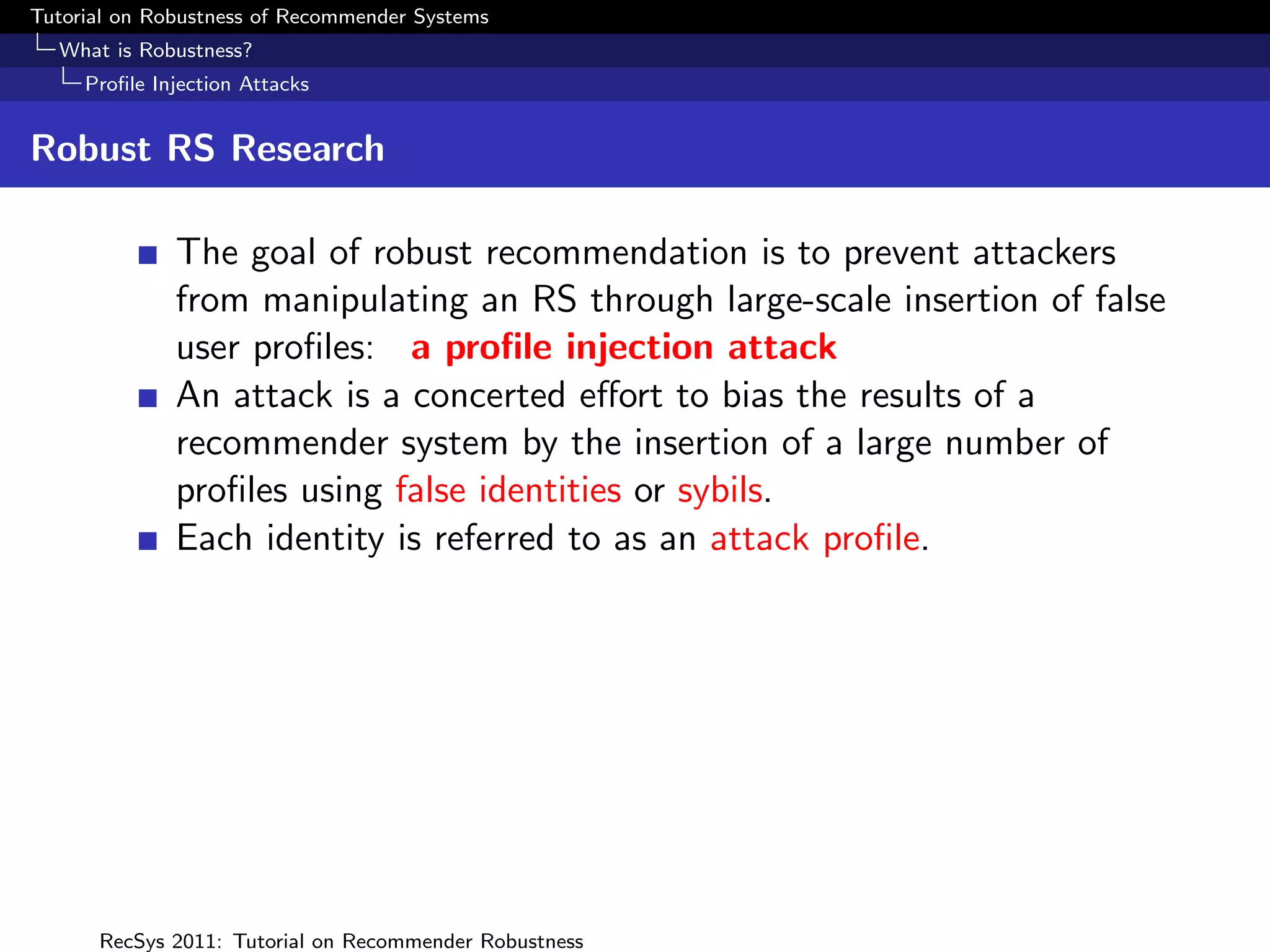 Tutorial on Robustness of Recommender Systems
  What is Robustness?
     Proﬁle Injection Attacks


Robust RS Research

              The goal of robust recommendation is to prevent attackers
              from manipulating an RS through large-scale insertion of false
              user proﬁles: a proﬁle injection attack
              An attack is a concerted eﬀort to bias the results of a
              recommender system by the insertion of a large number of
              proﬁles using false identities or sybils.
              Each identity is referred to as an attack proﬁle.




      RecSys 2011: Tutorial on Recommender Robustness
 