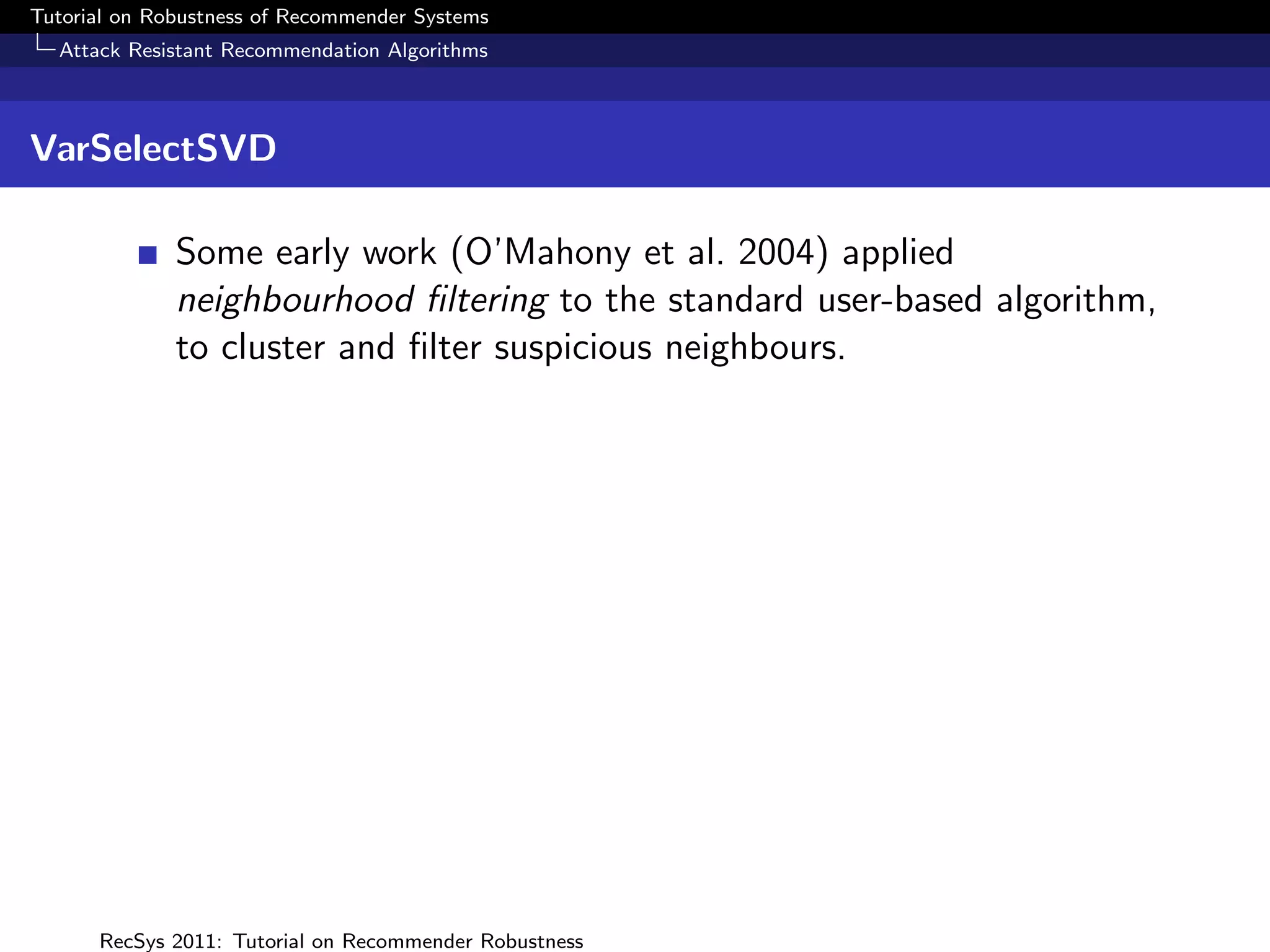 Tutorial on Robustness of Recommender Systems
  Attack Resistant Recommendation Algorithms



VarSelectSVD

              Some early work (O’Mahony et al. 2004) applied
              neighbourhood ﬁltering to the standard user-based algorithm,
              to cluster and ﬁlter suspicious neighbours.




      RecSys 2011: Tutorial on Recommender Robustness
 