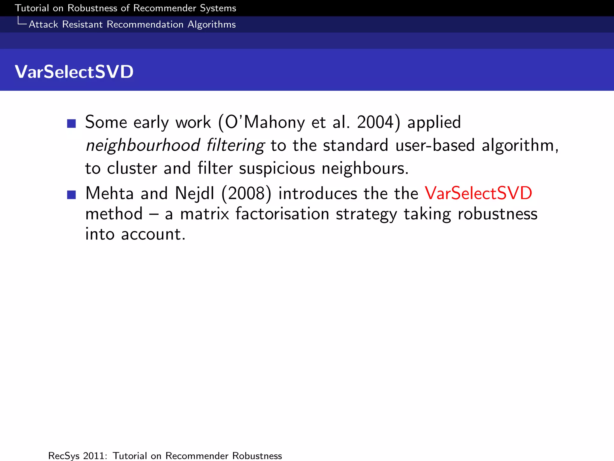 Tutorial on Robustness of Recommender Systems
  Attack Resistant Recommendation Algorithms



VarSelectSVD

              Some early work (O’Mahony et al. 2004) applied
              neighbourhood ﬁltering to the standard user-based algorithm,
              to cluster and ﬁlter suspicious neighbours.
              Mehta and Nejdl (2008) introduces the the VarSelectSVD
              method – a matrix factorisation strategy taking robustness
              into account.




      RecSys 2011: Tutorial on Recommender Robustness
 