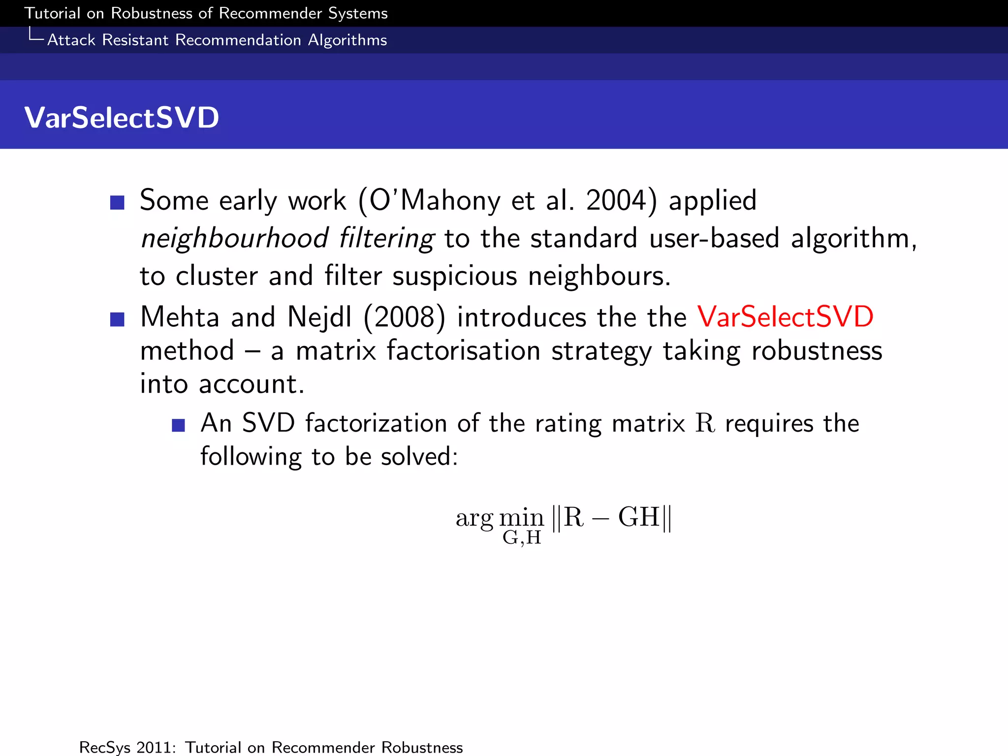 Tutorial on Robustness of Recommender Systems
  Attack Resistant Recommendation Algorithms



VarSelectSVD

              Some early work (O’Mahony et al. 2004) applied
              neighbourhood ﬁltering to the standard user-based algorithm,
              to cluster and ﬁlter suspicious neighbours.
              Mehta and Nejdl (2008) introduces the the VarSelectSVD
              method – a matrix factorisation strategy taking robustness
              into account.
                     An SVD factorization of the rating matrix R requires the
                     following to be solved:

                                                    arg min R − GH
                                                        G,H




      RecSys 2011: Tutorial on Recommender Robustness
 