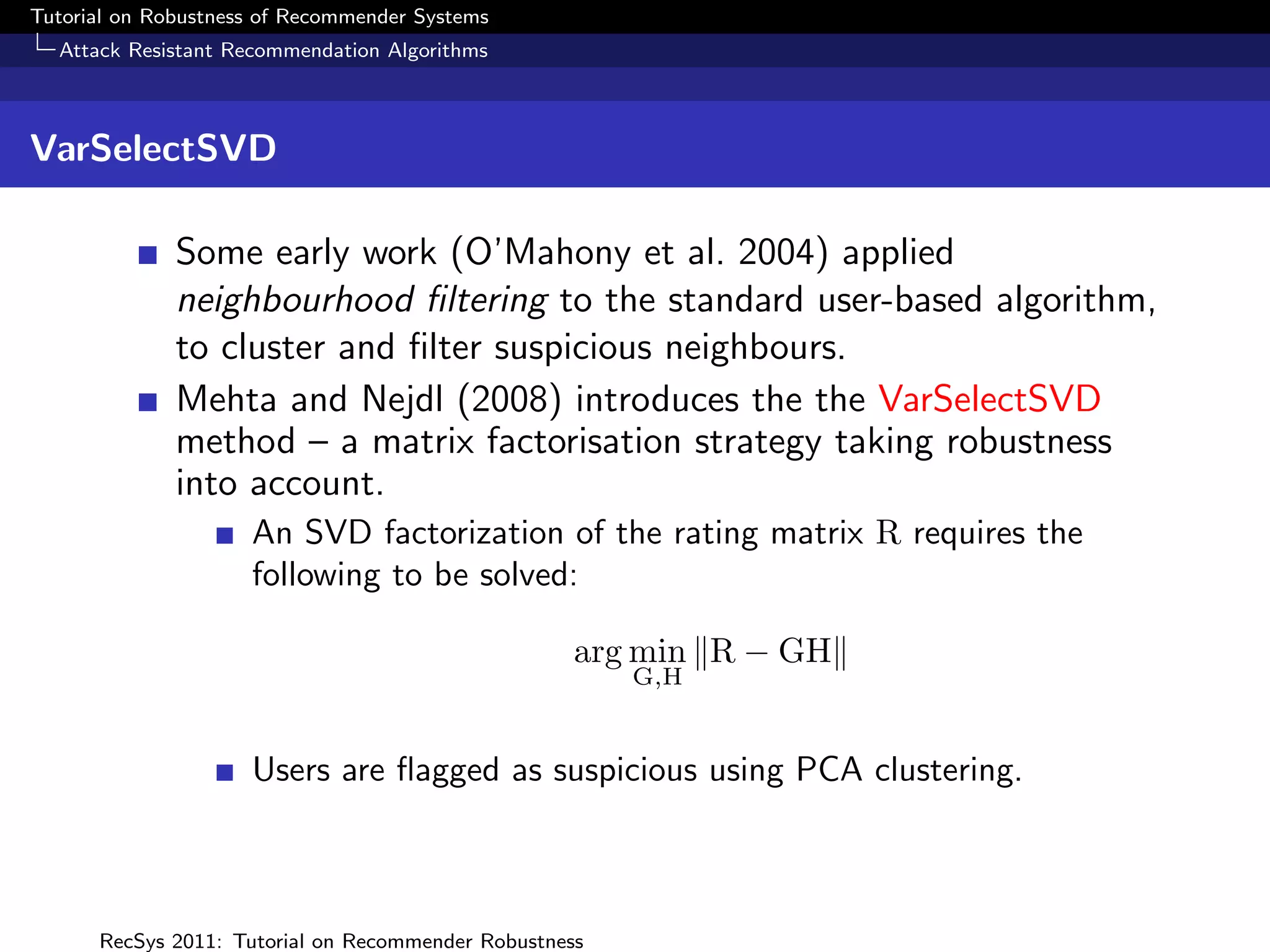 Tutorial on Robustness of Recommender Systems
  Attack Resistant Recommendation Algorithms



VarSelectSVD

              Some early work (O’Mahony et al. 2004) applied
              neighbourhood ﬁltering to the standard user-based algorithm,
              to cluster and ﬁlter suspicious neighbours.
              Mehta and Nejdl (2008) introduces the the VarSelectSVD
              method – a matrix factorisation strategy taking robustness
              into account.
                     An SVD factorization of the rating matrix R requires the
                     following to be solved:

                                                    arg min R − GH
                                                        G,H


                     Users are ﬂagged as suspicious using PCA clustering.



      RecSys 2011: Tutorial on Recommender Robustness
 