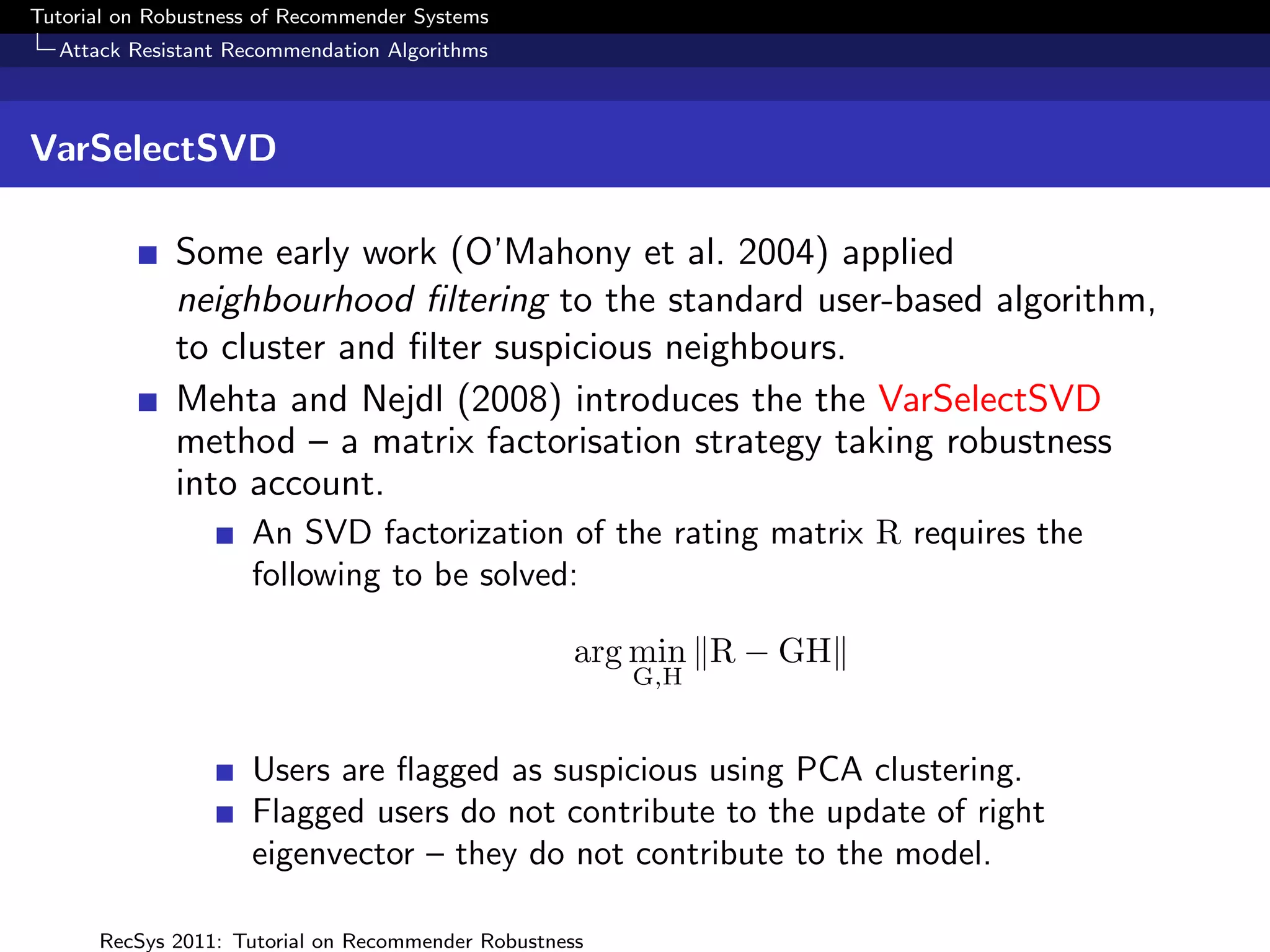Tutorial on Robustness of Recommender Systems
  Attack Resistant Recommendation Algorithms



VarSelectSVD

              Some early work (O’Mahony et al. 2004) applied
              neighbourhood ﬁltering to the standard user-based algorithm,
              to cluster and ﬁlter suspicious neighbours.
              Mehta and Nejdl (2008) introduces the the VarSelectSVD
              method – a matrix factorisation strategy taking robustness
              into account.
                     An SVD factorization of the rating matrix R requires the
                     following to be solved:

                                                    arg min R − GH
                                                        G,H


                     Users are ﬂagged as suspicious using PCA clustering.
                     Flagged users do not contribute to the update of right
                     eigenvector – they do not contribute to the model.

      RecSys 2011: Tutorial on Recommender Robustness
 