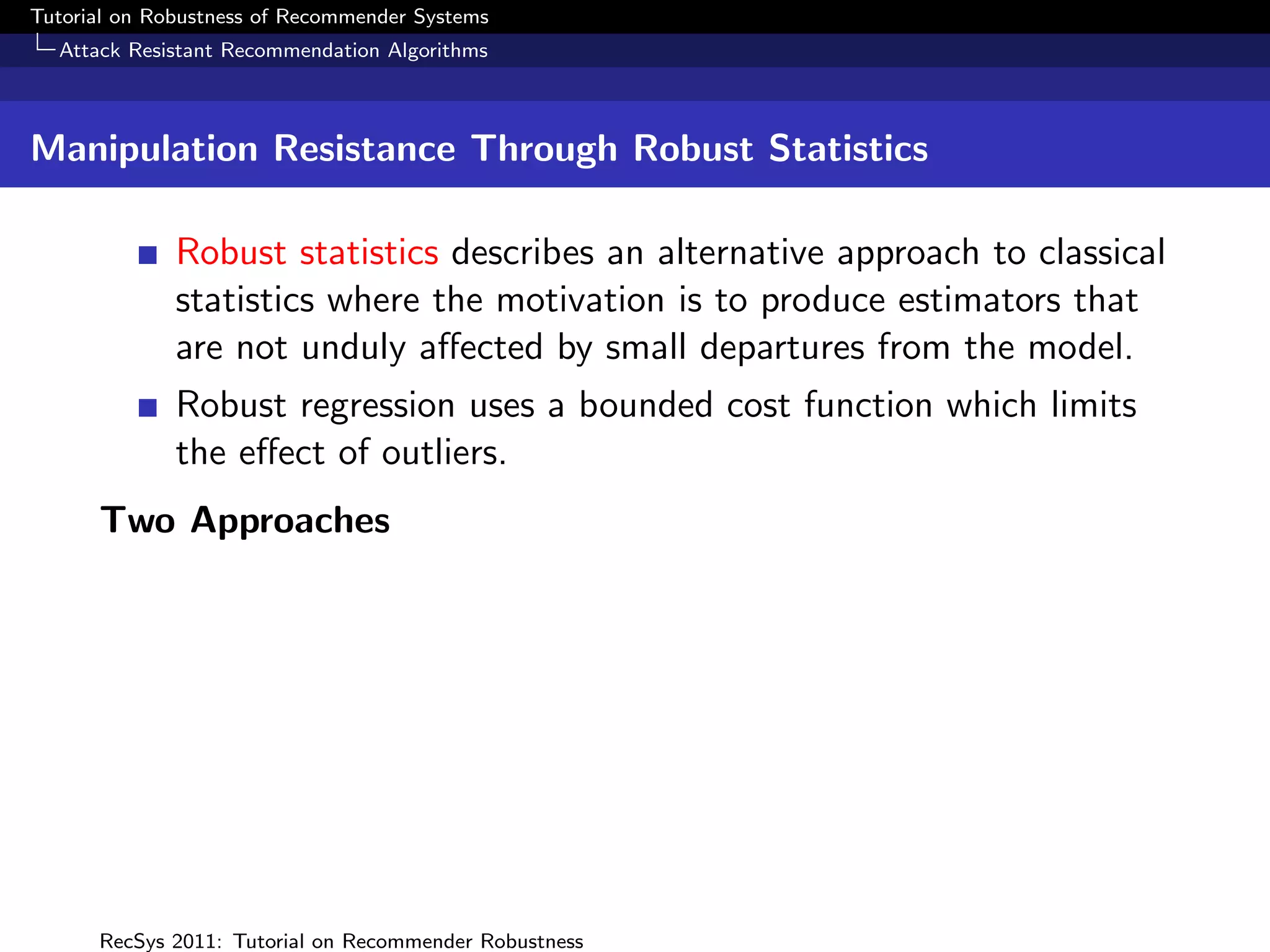 Tutorial on Robustness of Recommender Systems
  Attack Resistant Recommendation Algorithms



Manipulation Resistance Through Robust Statistics

              Robust statistics describes an alternative approach to classical
              statistics where the motivation is to produce estimators that
              are not unduly aﬀected by small departures from the model.
              Robust regression uses a bounded cost function which limits
              the eﬀect of outliers.
      Two Approaches




      RecSys 2011: Tutorial on Recommender Robustness
 