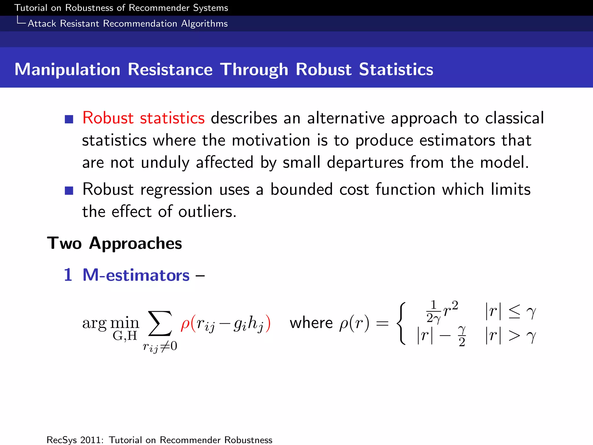 Tutorial on Robustness of Recommender Systems
  Attack Resistant Recommendation Algorithms



Manipulation Resistance Through Robust Statistics

              Robust statistics describes an alternative approach to classical
              statistics where the motivation is to produce estimators that
              are not unduly aﬀected by small departures from the model.
              Robust regression uses a bounded cost function which limits
              the eﬀect of outliers.
      Two Approaches
          1 M-estimators –
                                                                     1 2
                                                                    2γ r     |r| ≤ γ
              arg min               ρ(rij −gi hj ) where ρ(r) =
                    G,H                                           |r| − γ2   |r| > γ
                           rij =0




      RecSys 2011: Tutorial on Recommender Robustness
 