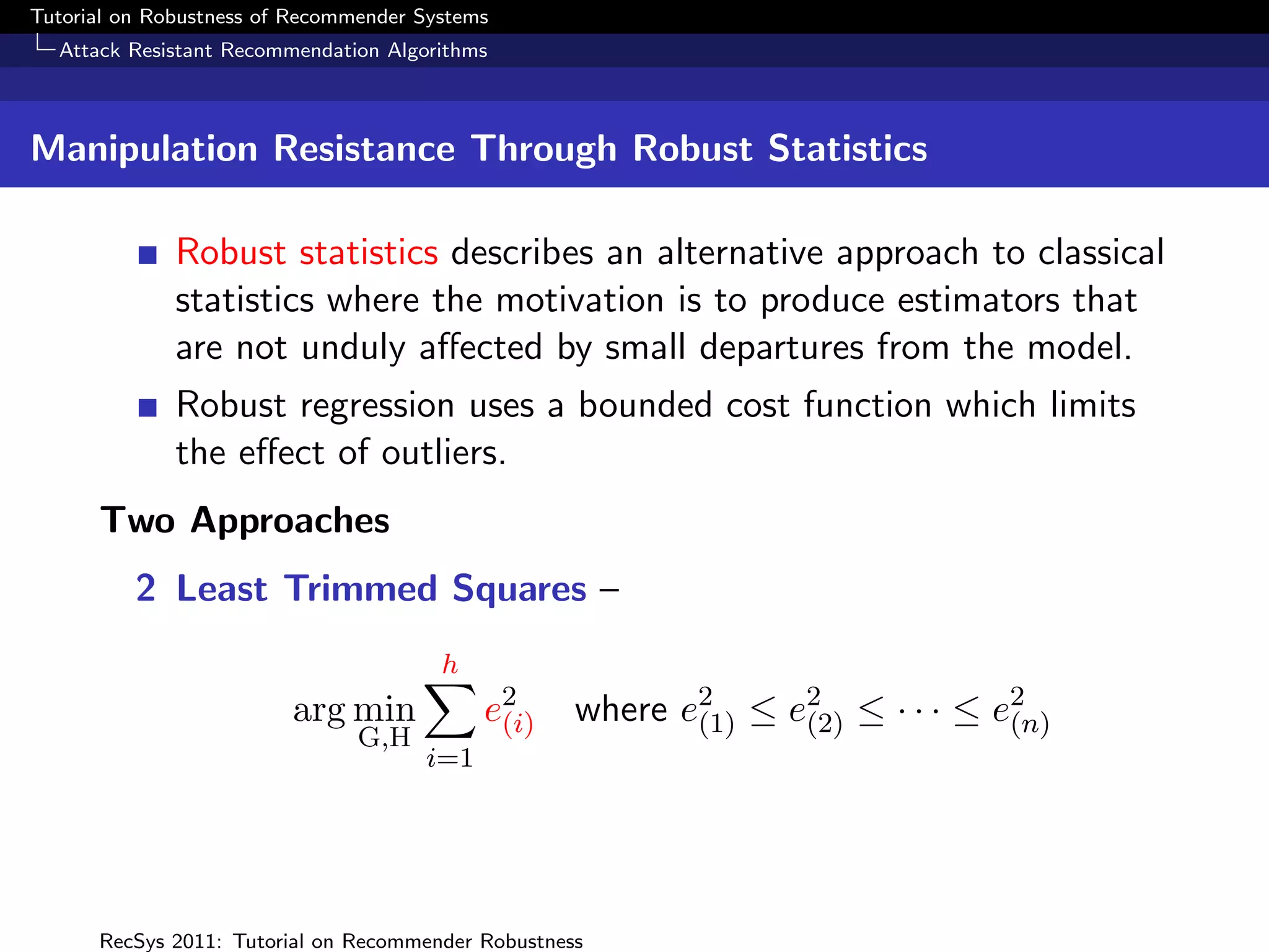 Tutorial on Robustness of Recommender Systems
  Attack Resistant Recommendation Algorithms



Manipulation Resistance Through Robust Statistics

              Robust statistics describes an alternative approach to classical
              statistics where the motivation is to produce estimators that
              are not unduly aﬀected by small departures from the model.
              Robust regression uses a bounded cost function which limits
              the eﬀect of outliers.
      Two Approaches
          2 Least Trimmed Squares –
                                        h
                         arg min            e2
                                             (i)    where e2 ≤ e2 ≤ · · · ≤ e2
                                                           (1)  (2)          (n)
                                G,H
                                      i=1




      RecSys 2011: Tutorial on Recommender Robustness
 