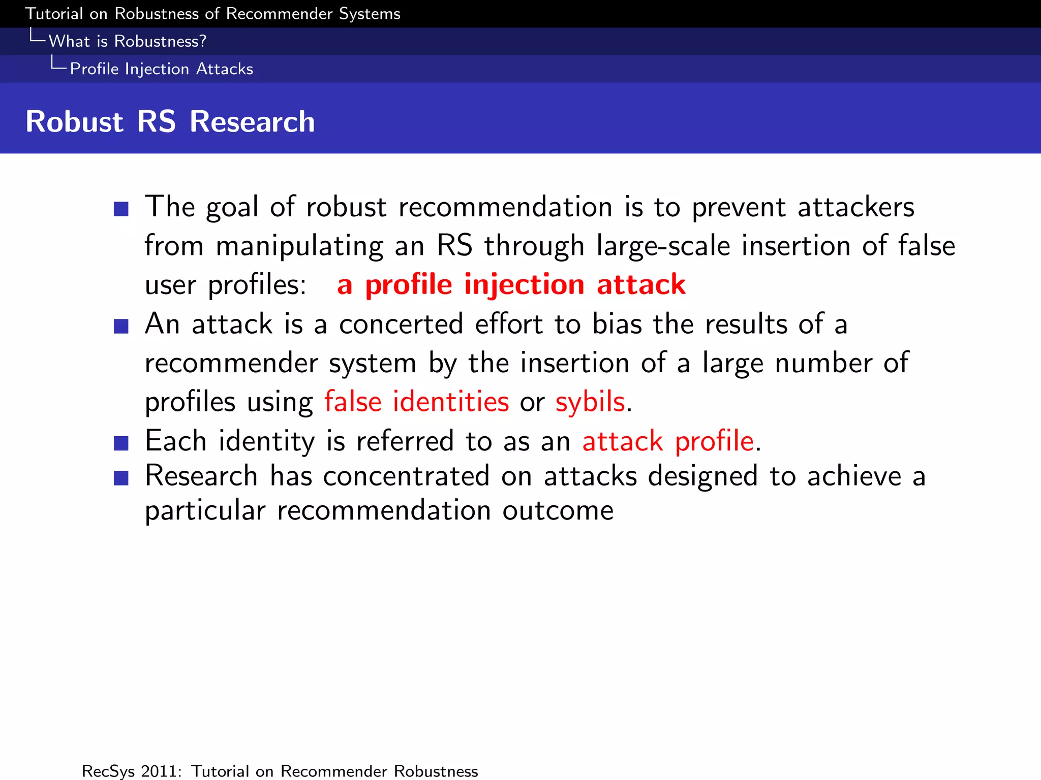Tutorial on Robustness of Recommender Systems
  What is Robustness?
     Proﬁle Injection Attacks


Robust RS Research

              The goal of robust recommendation is to prevent attackers
              from manipulating an RS through large-scale insertion of false
              user proﬁles: a proﬁle injection attack
              An attack is a concerted eﬀort to bias the results of a
              recommender system by the insertion of a large number of
              proﬁles using false identities or sybils.
              Each identity is referred to as an attack proﬁle.
              Research has concentrated on attacks designed to achieve a
              particular recommendation outcome




      RecSys 2011: Tutorial on Recommender Robustness
 