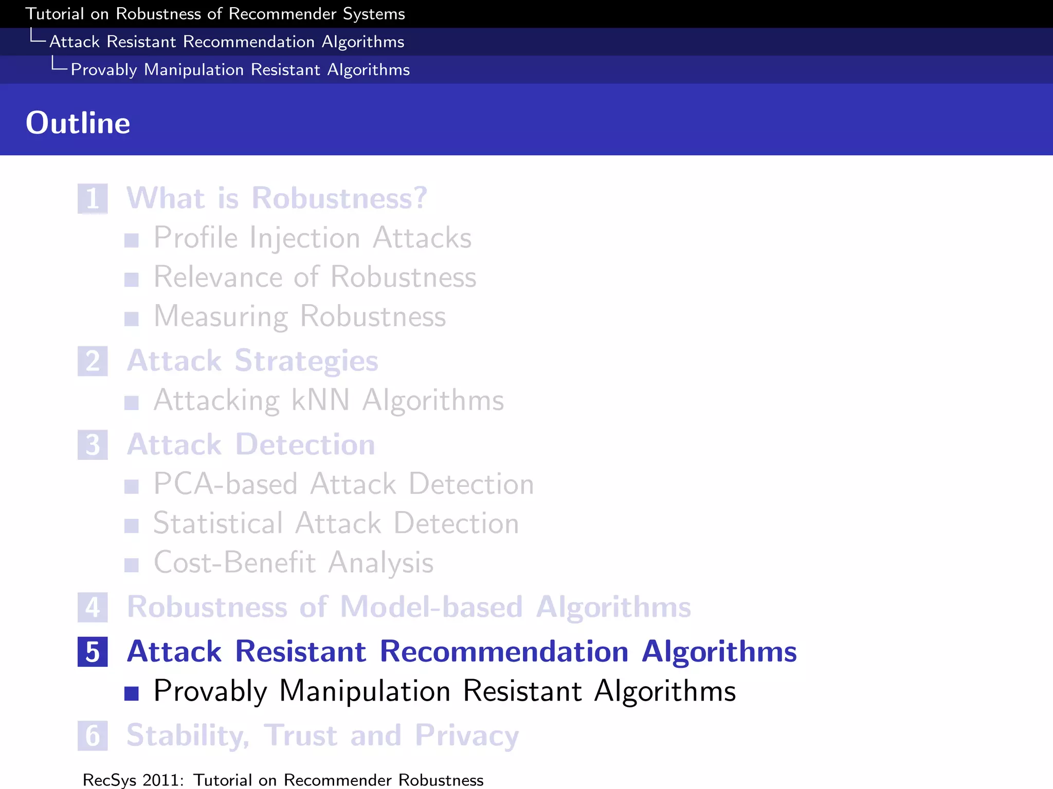 Tutorial on Robustness of Recommender Systems
  Attack Resistant Recommendation Algorithms
     Provably Manipulation Resistant Algorithms


Outline

       1 What is Robustness?
             Proﬁle Injection Attacks
             Relevance of Robustness
             Measuring Robustness
       2   Attack Strategies
             Attacking kNN Algorithms
       3   Attack Detection
             PCA-based Attack Detection
             Statistical Attack Detection
             Cost-Beneﬁt Analysis
       4   Robustness of Model-based Algorithms
       5   Attack Resistant Recommendation Algorithms
             Provably Manipulation Resistant Algorithms
       6   Stability, Trust and Privacy
      RecSys 2011: Tutorial on Recommender Robustness
 