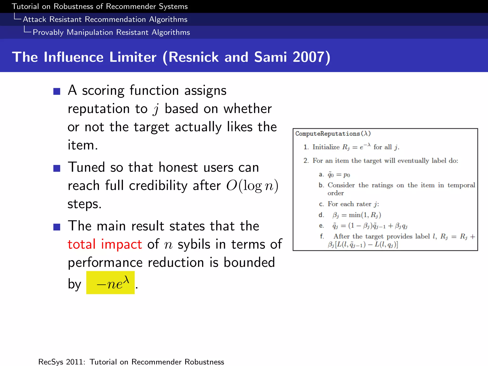 Tutorial on Robustness of Recommender Systems
  Attack Resistant Recommendation Algorithms
     Provably Manipulation Resistant Algorithms


The Inﬂuence Limiter (Resnick and Sami 2007)

              A scoring function assigns
              reputation to j based on whether
              or not the target actually likes the
              item.
              Tuned so that honest users can
              reach full credibility after O(log n)
              steps.
              The main result states that the
              total impact of n sybils in terms of
              performance reduction is bounded
              by −neλ .




      RecSys 2011: Tutorial on Recommender Robustness
 