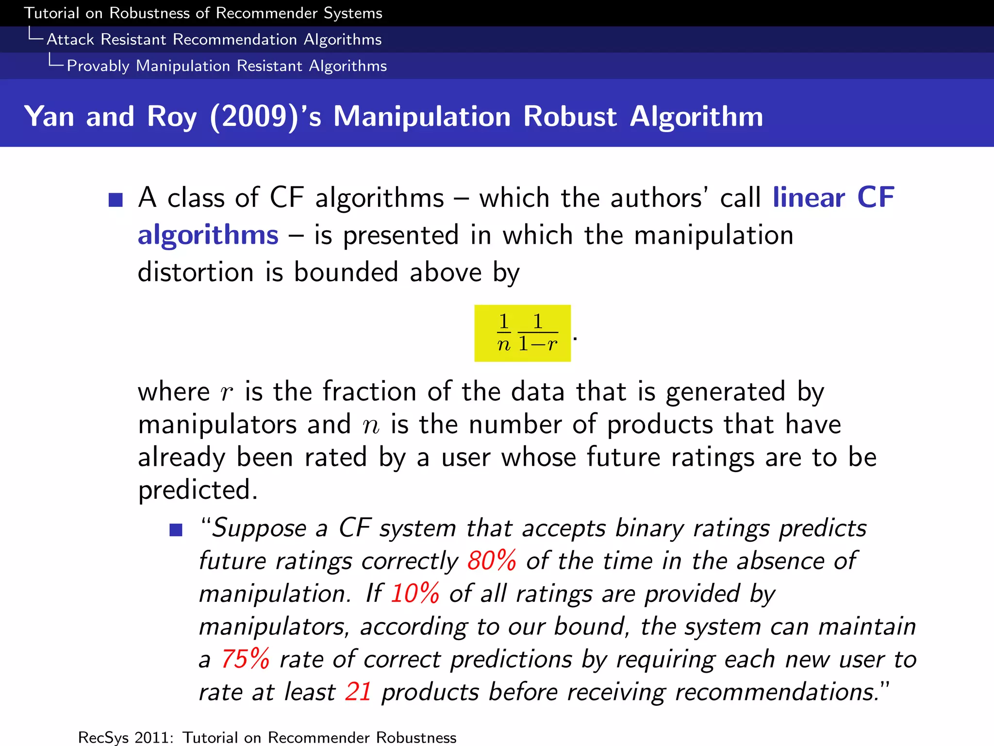 Tutorial on Robustness of Recommender Systems
  Attack Resistant Recommendation Algorithms
     Provably Manipulation Resistant Algorithms


Yan and Roy (2009)’s Manipulation Robust Algorithm

              A class of CF algorithms – which the authors’ call linear CF
              algorithms – is presented in which the manipulation
              distortion is bounded above by
                                                        1 1
                                                        n 1−r   .

              where r is the fraction of the data that is generated by
              manipulators and n is the number of products that have
              already been rated by a user whose future ratings are to be
              predicted.
                      “Suppose a CF system that accepts binary ratings predicts
                      future ratings correctly 80% of the time in the absence of
                      manipulation. If 10% of all ratings are provided by
                      manipulators, according to our bound, the system can maintain
                      a 75% rate of correct predictions by requiring each new user to
                      rate at least 21 products before receiving recommendations.”
      RecSys 2011: Tutorial on Recommender Robustness
 