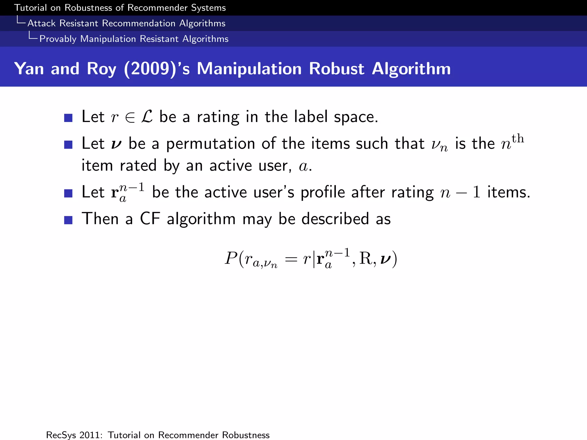 Tutorial on Robustness of Recommender Systems
  Attack Resistant Recommendation Algorithms
     Provably Manipulation Resistant Algorithms


Yan and Roy (2009)’s Manipulation Robust Algorithm

              Let r ∈ L be a rating in the label space.
              Let ν be a permutation of the items such that νn is the nth
              item rated by an active user, a.
              Let rn−1 be the active user’s proﬁle after rating n − 1 items.
                   a
              Then a CF algorithm may be described as

                                             P (ra,νn = r|rn−1 , R, ν)
                                                           a




      RecSys 2011: Tutorial on Recommender Robustness
 