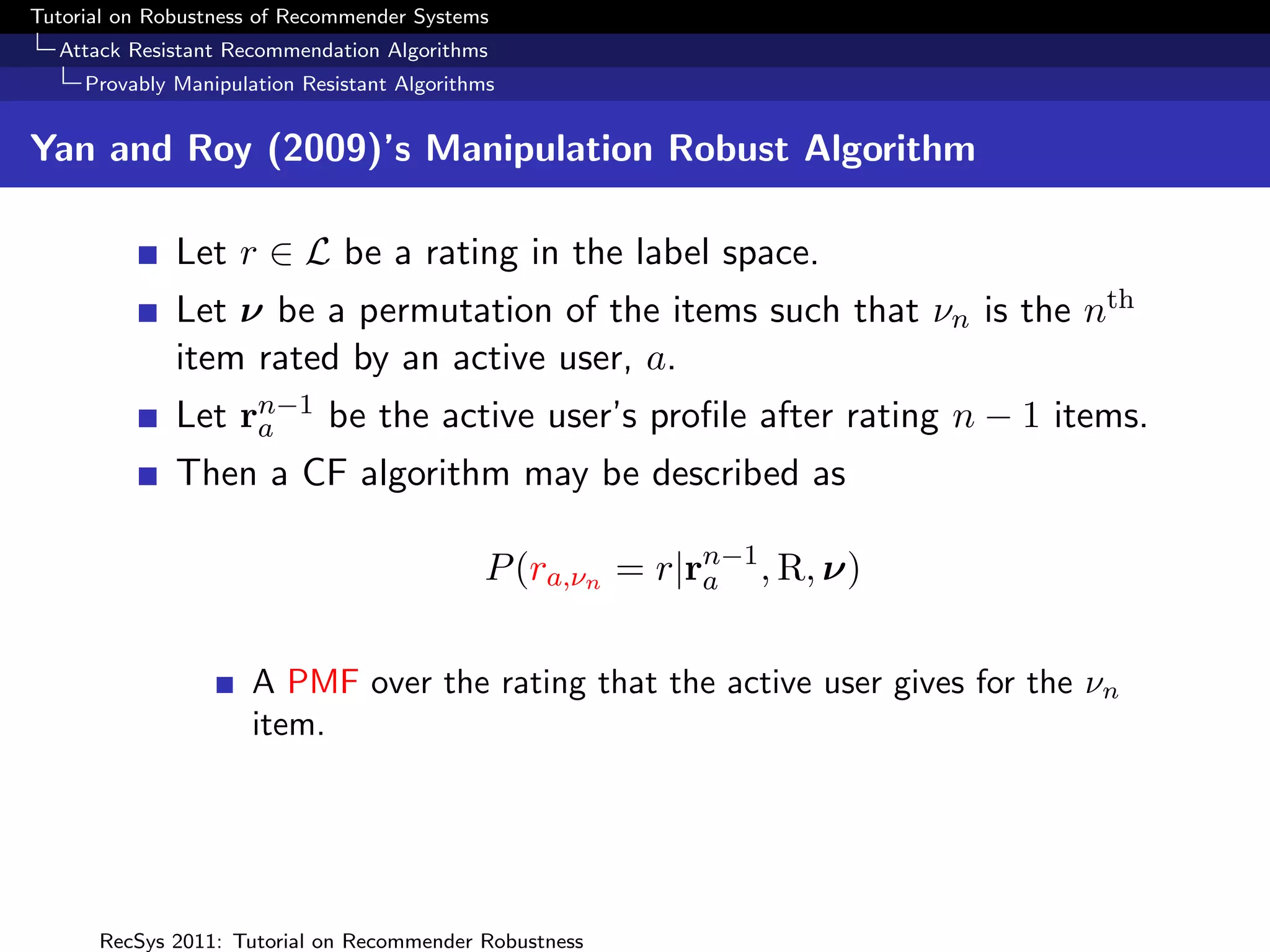 Tutorial on Robustness of Recommender Systems
  Attack Resistant Recommendation Algorithms
     Provably Manipulation Resistant Algorithms


Yan and Roy (2009)’s Manipulation Robust Algorithm

              Let r ∈ L be a rating in the label space.
              Let ν be a permutation of the items such that νn is the nth
              item rated by an active user, a.
              Let rn−1 be the active user’s proﬁle after rating n − 1 items.
                   a
              Then a CF algorithm may be described as

                                             P (ra,νn = r|rn−1 , R, ν)
                                                           a


                      A PMF over the rating that the active user gives for the νn
                      item.




      RecSys 2011: Tutorial on Recommender Robustness
 