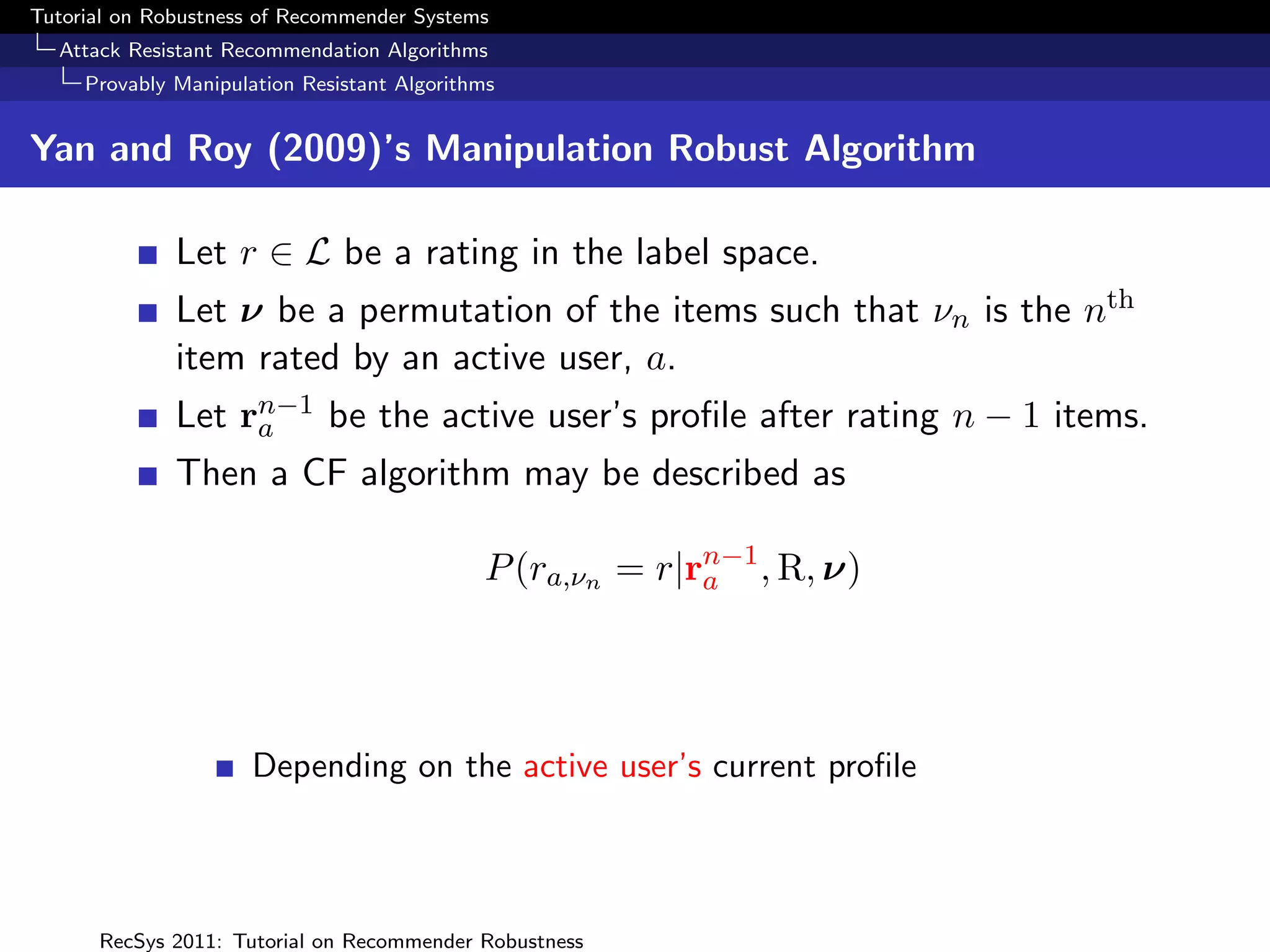 Tutorial on Robustness of Recommender Systems
  Attack Resistant Recommendation Algorithms
     Provably Manipulation Resistant Algorithms


Yan and Roy (2009)’s Manipulation Robust Algorithm

              Let r ∈ L be a rating in the label space.
              Let ν be a permutation of the items such that νn is the nth
              item rated by an active user, a.
              Let rn−1 be the active user’s proﬁle after rating n − 1 items.
                   a
              Then a CF algorithm may be described as

                                             P (ra,νn = r|rn−1 , R, ν)
                                                           a




                      Depending on the active user’s current proﬁle



      RecSys 2011: Tutorial on Recommender Robustness
 