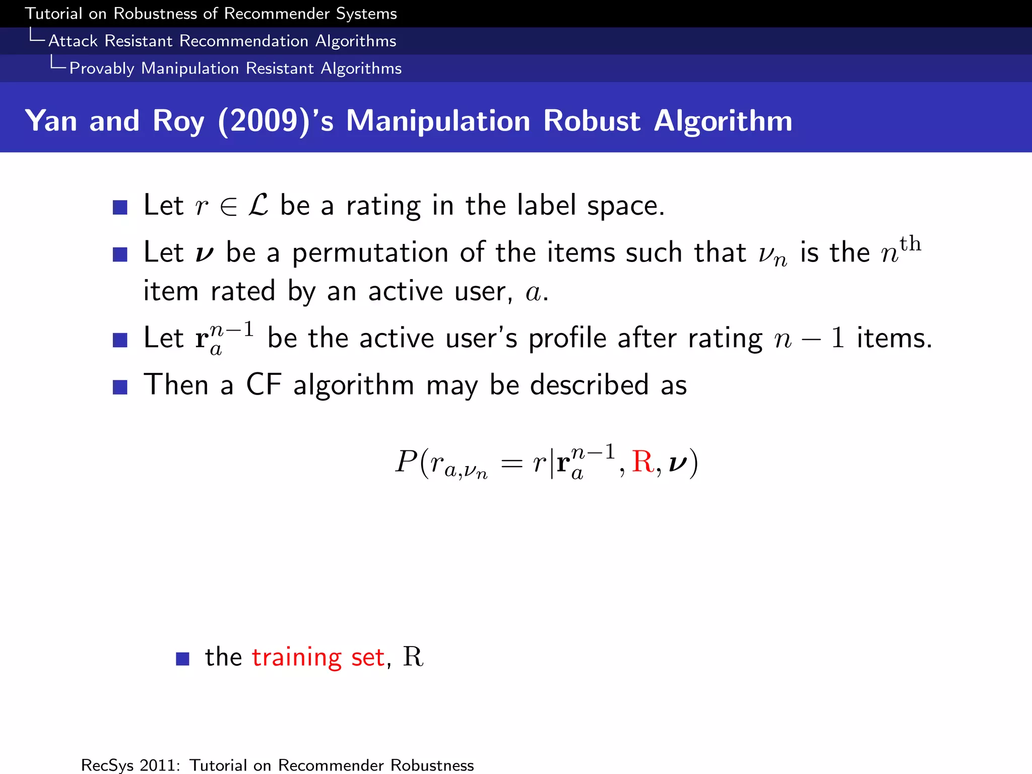 Tutorial on Robustness of Recommender Systems
  Attack Resistant Recommendation Algorithms
     Provably Manipulation Resistant Algorithms


Yan and Roy (2009)’s Manipulation Robust Algorithm

              Let r ∈ L be a rating in the label space.
              Let ν be a permutation of the items such that νn is the nth
              item rated by an active user, a.
              Let rn−1 be the active user’s proﬁle after rating n − 1 items.
                   a
              Then a CF algorithm may be described as

                                             P (ra,νn = r|rn−1 , R, ν)
                                                           a




                      the training set, R


      RecSys 2011: Tutorial on Recommender Robustness
 
