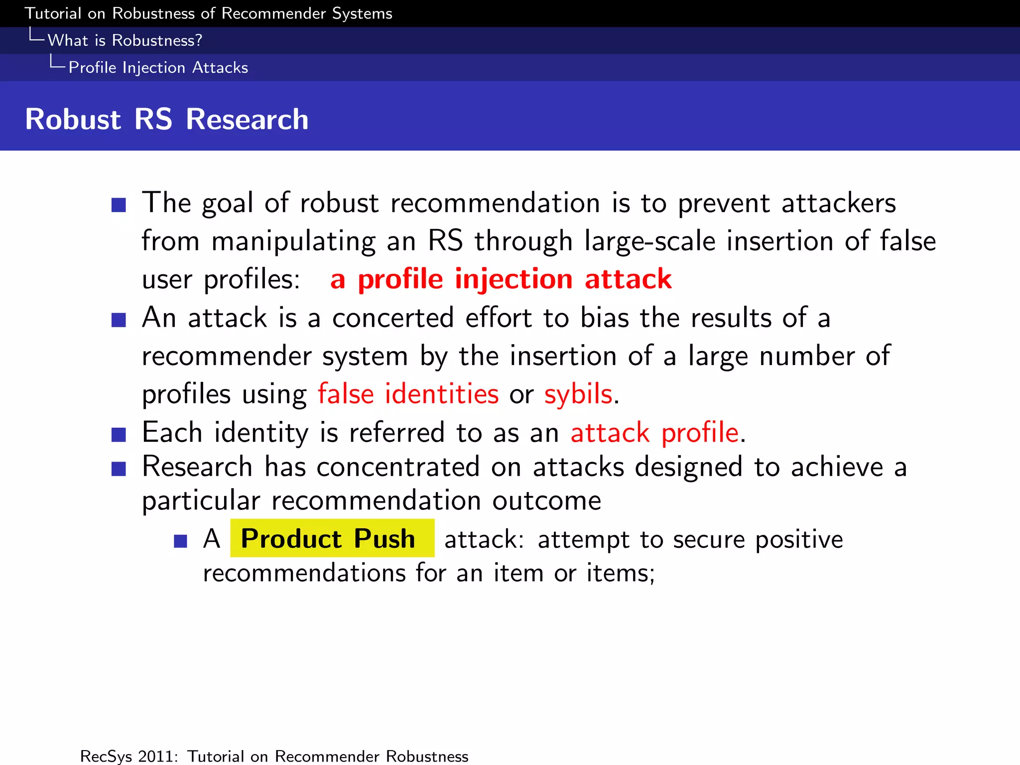 Tutorial on Robustness of Recommender Systems
  What is Robustness?
     Proﬁle Injection Attacks


Robust RS Research

              The goal of robust recommendation is to prevent attackers
              from manipulating an RS through large-scale insertion of false
              user proﬁles: a proﬁle injection attack
              An attack is a concerted eﬀort to bias the results of a
              recommender system by the insertion of a large number of
              proﬁles using false identities or sybils.
              Each identity is referred to as an attack proﬁle.
              Research has concentrated on attacks designed to achieve a
              particular recommendation outcome
                      A Product Push attack: attempt to secure positive
                      recommendations for an item or items;




      RecSys 2011: Tutorial on Recommender Robustness
 