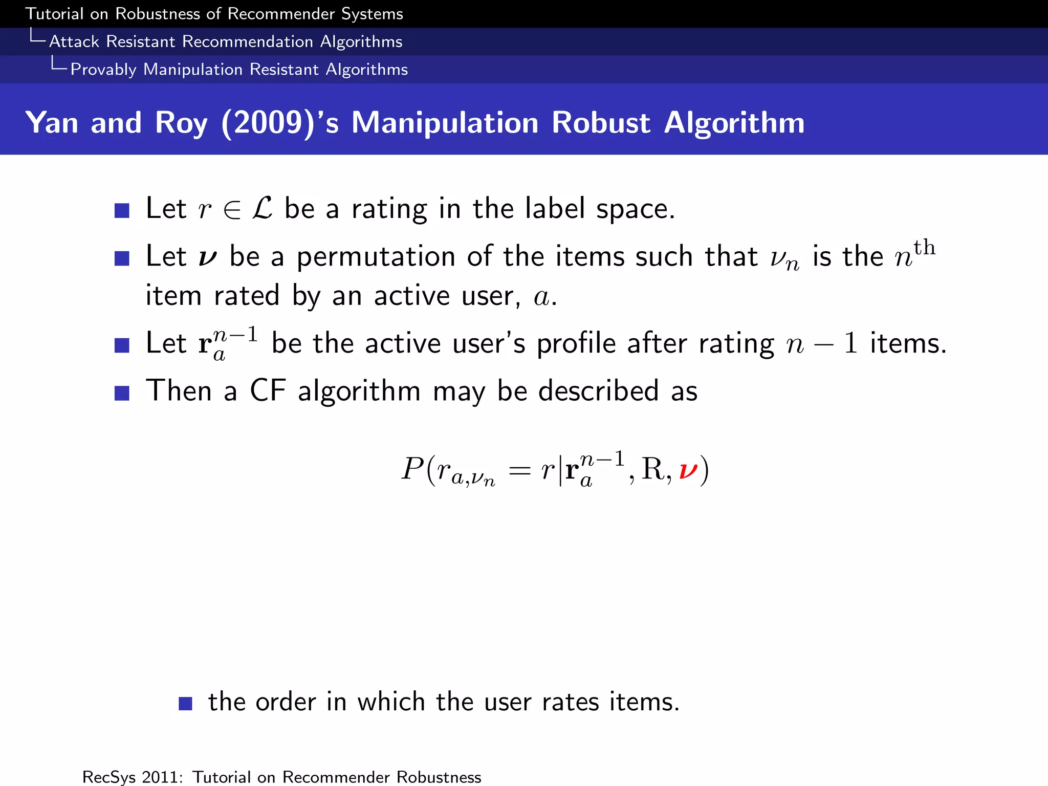 Tutorial on Robustness of Recommender Systems
  Attack Resistant Recommendation Algorithms
     Provably Manipulation Resistant Algorithms


Yan and Roy (2009)’s Manipulation Robust Algorithm

              Let r ∈ L be a rating in the label space.
              Let ν be a permutation of the items such that νn is the nth
              item rated by an active user, a.
              Let rn−1 be the active user’s proﬁle after rating n − 1 items.
                   a
              Then a CF algorithm may be described as

                                             P (ra,νn = r|rn−1 , R, ν)
                                                           a




                      the order in which the user rates items.

      RecSys 2011: Tutorial on Recommender Robustness
 