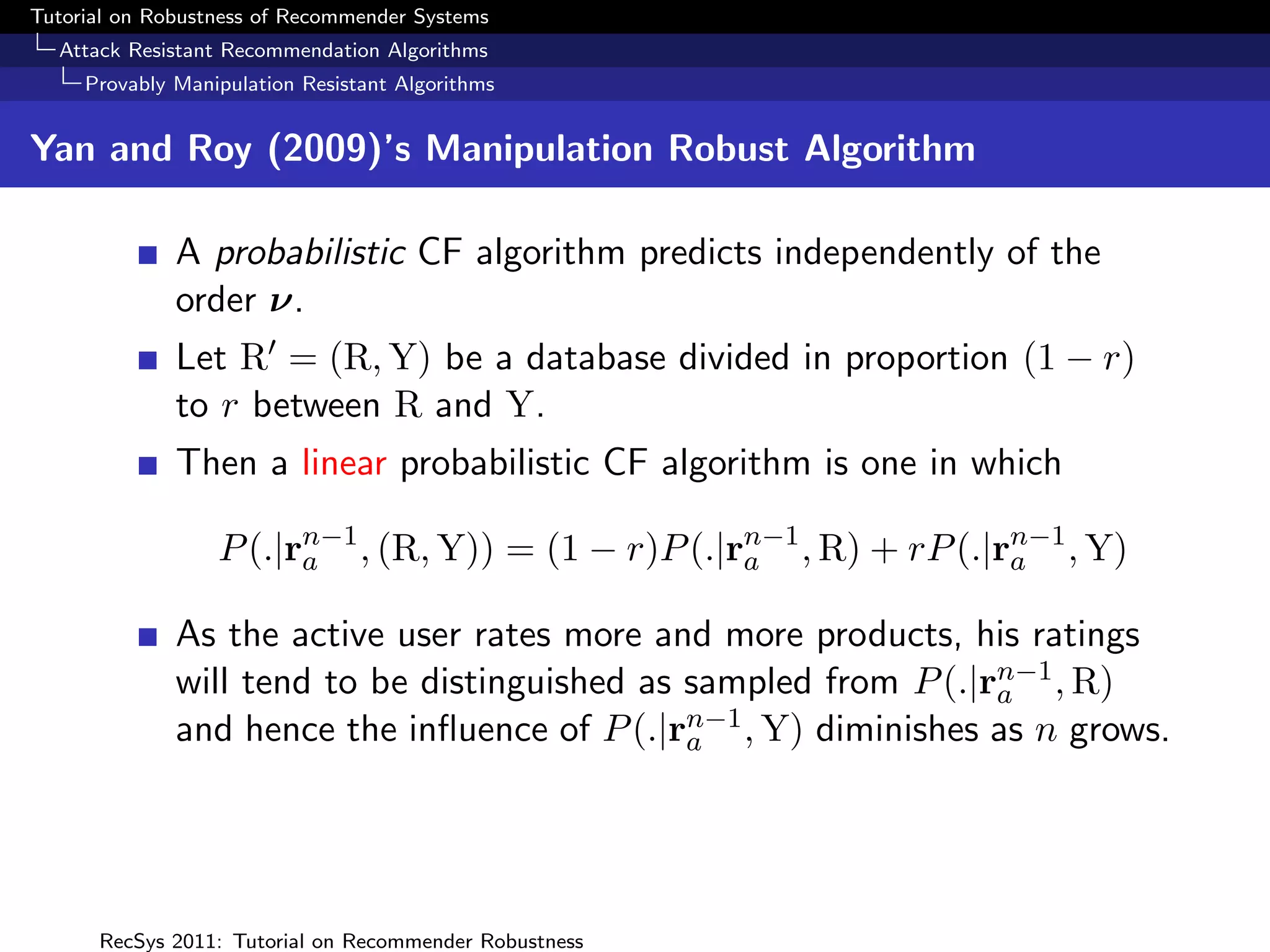 Tutorial on Robustness of Recommender Systems
  Attack Resistant Recommendation Algorithms
     Provably Manipulation Resistant Algorithms


Yan and Roy (2009)’s Manipulation Robust Algorithm

              A probabilistic CF algorithm predicts independently of the
              order ν.
              Let R = (R, Y) be a database divided in proportion (1 − r)
              to r between R and Y.
              Then a linear probabilistic CF algorithm is one in which

                  P (.|rn−1 , (R, Y)) = (1 − r)P (.|rn−1 , R) + rP (.|ra , Y)
                        a                            a
                                                                       n−1


              As the active user rates more and more products, his ratings
                                                                   n−1
              will tend to be distinguished as sampled from P (.|ra , R)
              and hence the inﬂuence of P (.|ran−1 , Y) diminishes as n grows.




      RecSys 2011: Tutorial on Recommender Robustness
 