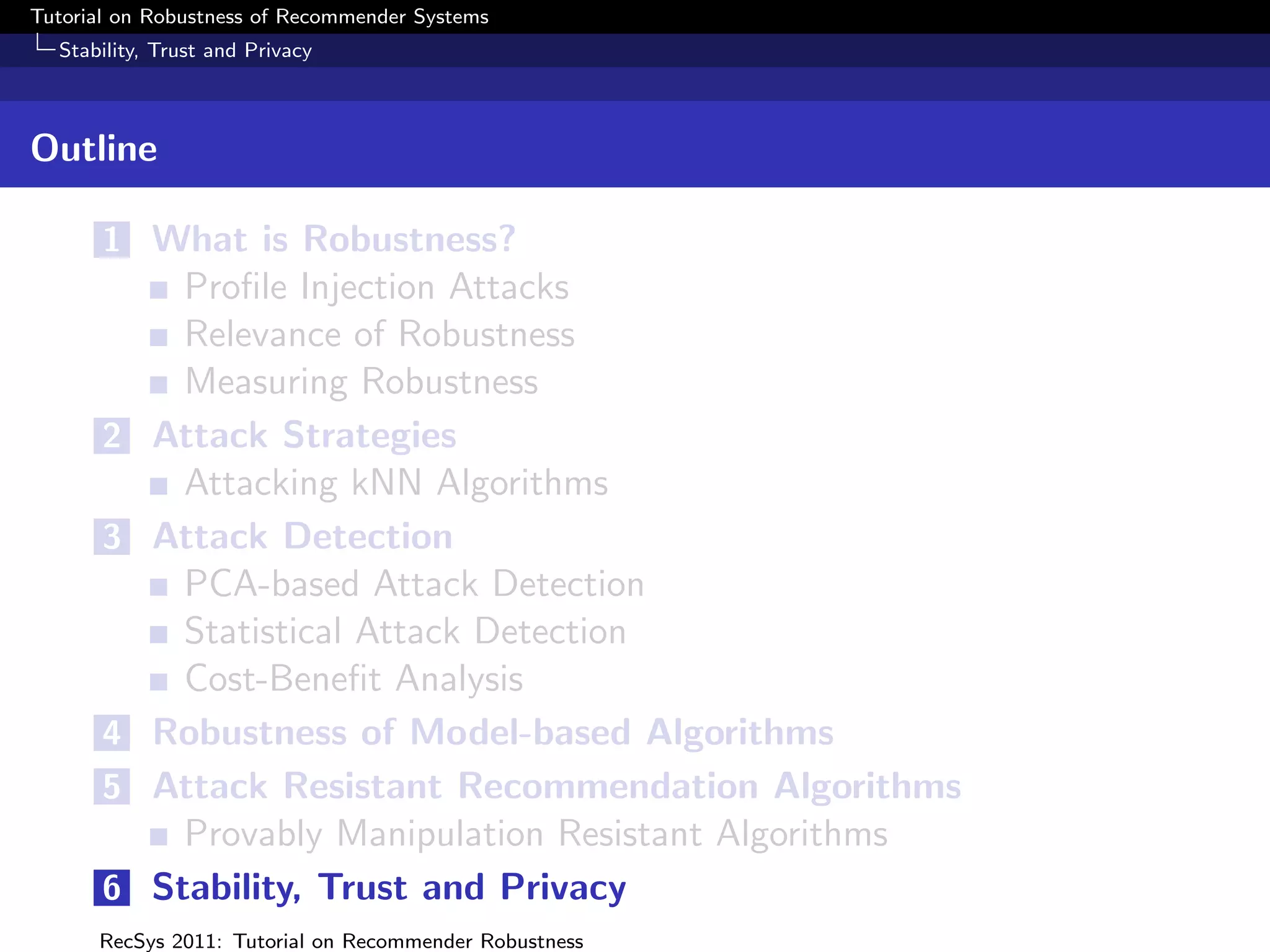 Tutorial on Robustness of Recommender Systems
  Stability, Trust and Privacy



Outline

       1 What is Robustness?
              Proﬁle Injection Attacks
              Relevance of Robustness
              Measuring Robustness
       2    Attack Strategies
              Attacking kNN Algorithms
       3    Attack Detection
              PCA-based Attack Detection
              Statistical Attack Detection
              Cost-Beneﬁt Analysis
       4    Robustness of Model-based Algorithms
       5    Attack Resistant Recommendation Algorithms
              Provably Manipulation Resistant Algorithms
       6    Stability, Trust and Privacy
      RecSys 2011: Tutorial on Recommender Robustness
 