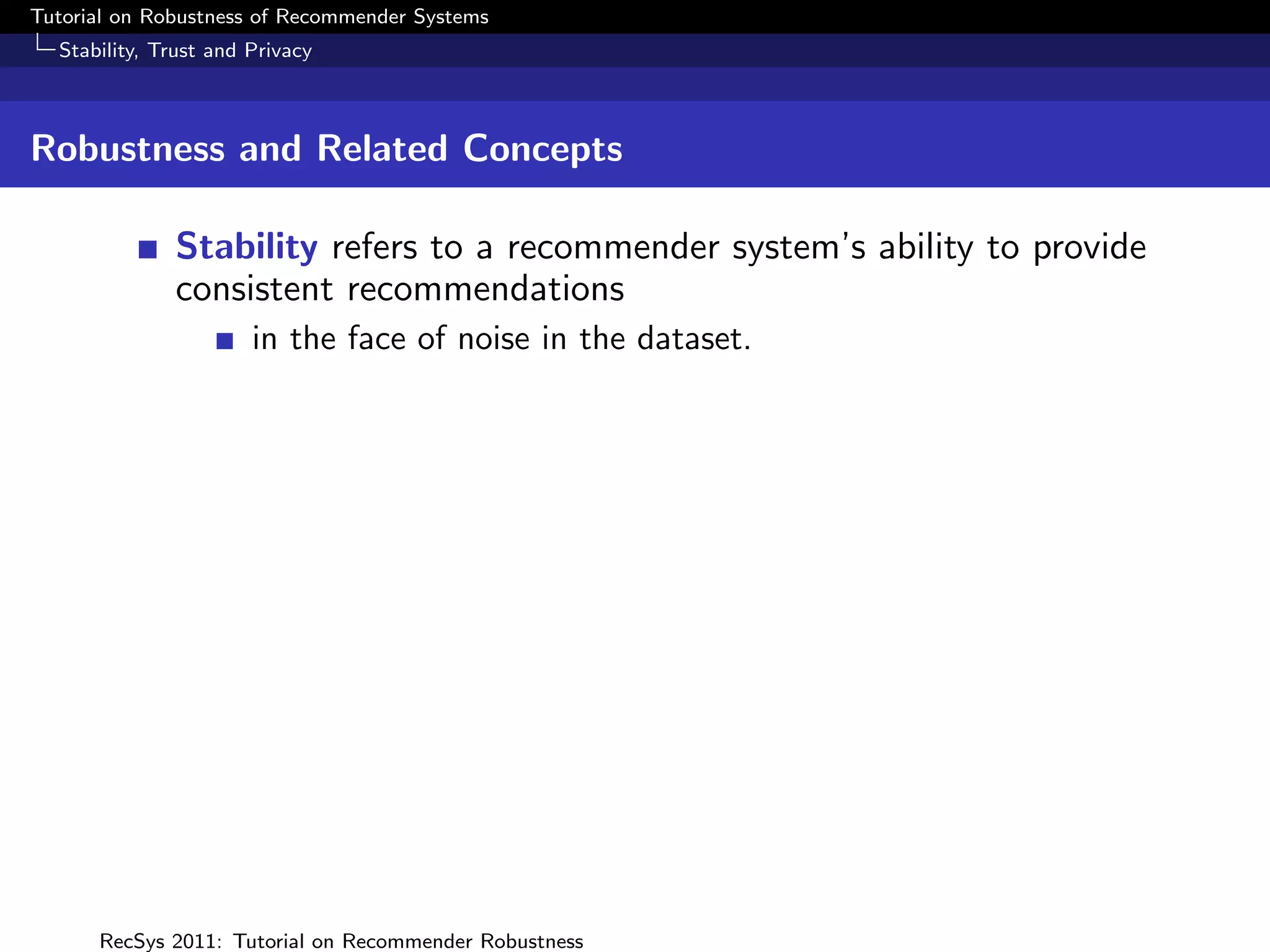 Tutorial on Robustness of Recommender Systems
  Stability, Trust and Privacy



Robustness and Related Concepts

              Stability refers to a recommender system’s ability to provide
              consistent recommendations
                       in the face of noise in the dataset.




      RecSys 2011: Tutorial on Recommender Robustness
 