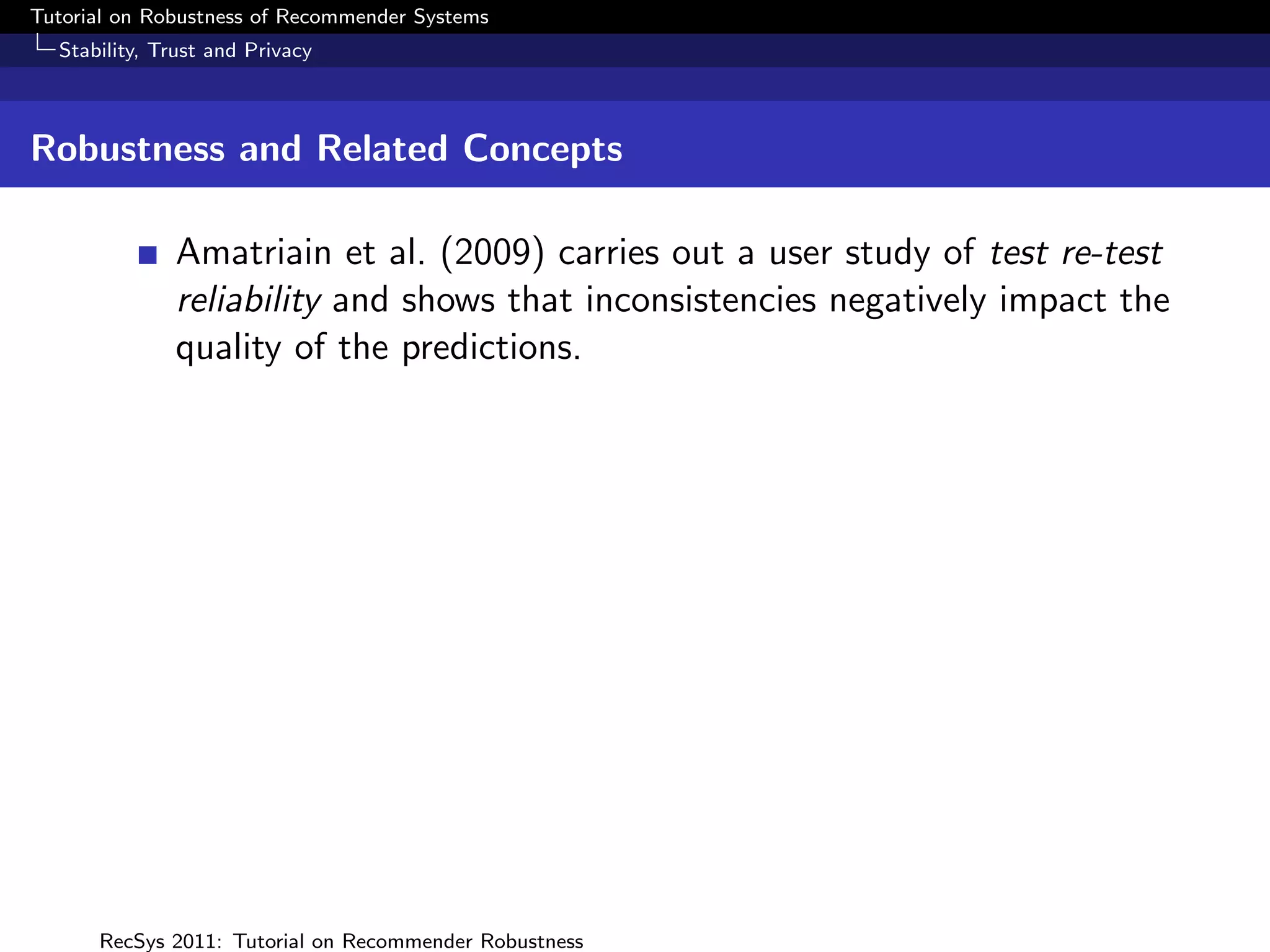 Tutorial on Robustness of Recommender Systems
  Stability, Trust and Privacy



Robustness and Related Concepts

              Amatriain et al. (2009) carries out a user study of test re-test
              reliability and shows that inconsistencies negatively impact the
              quality of the predictions.




      RecSys 2011: Tutorial on Recommender Robustness
 