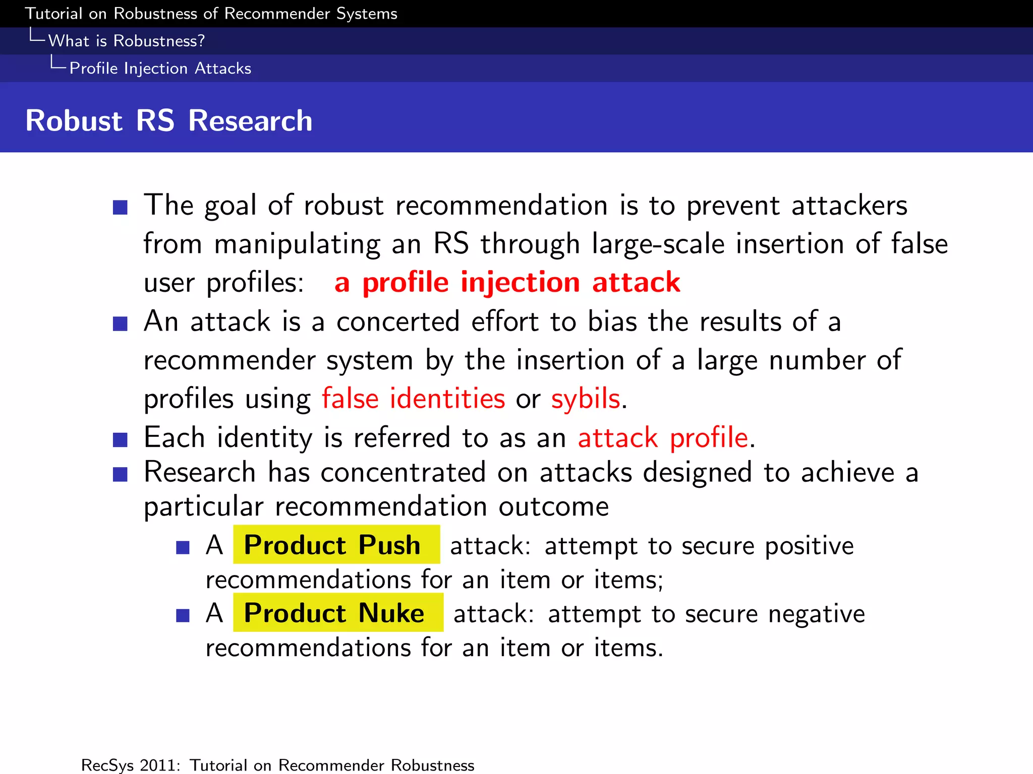 Tutorial on Robustness of Recommender Systems
  What is Robustness?
     Proﬁle Injection Attacks


Robust RS Research

              The goal of robust recommendation is to prevent attackers
              from manipulating an RS through large-scale insertion of false
              user proﬁles: a proﬁle injection attack
              An attack is a concerted eﬀort to bias the results of a
              recommender system by the insertion of a large number of
              proﬁles using false identities or sybils.
              Each identity is referred to as an attack proﬁle.
              Research has concentrated on attacks designed to achieve a
              particular recommendation outcome
                      A Product Push attack: attempt to secure positive
                      recommendations for an item or items;
                      A Product Nuke attack: attempt to secure negative
                      recommendations for an item or items.



      RecSys 2011: Tutorial on Recommender Robustness
 