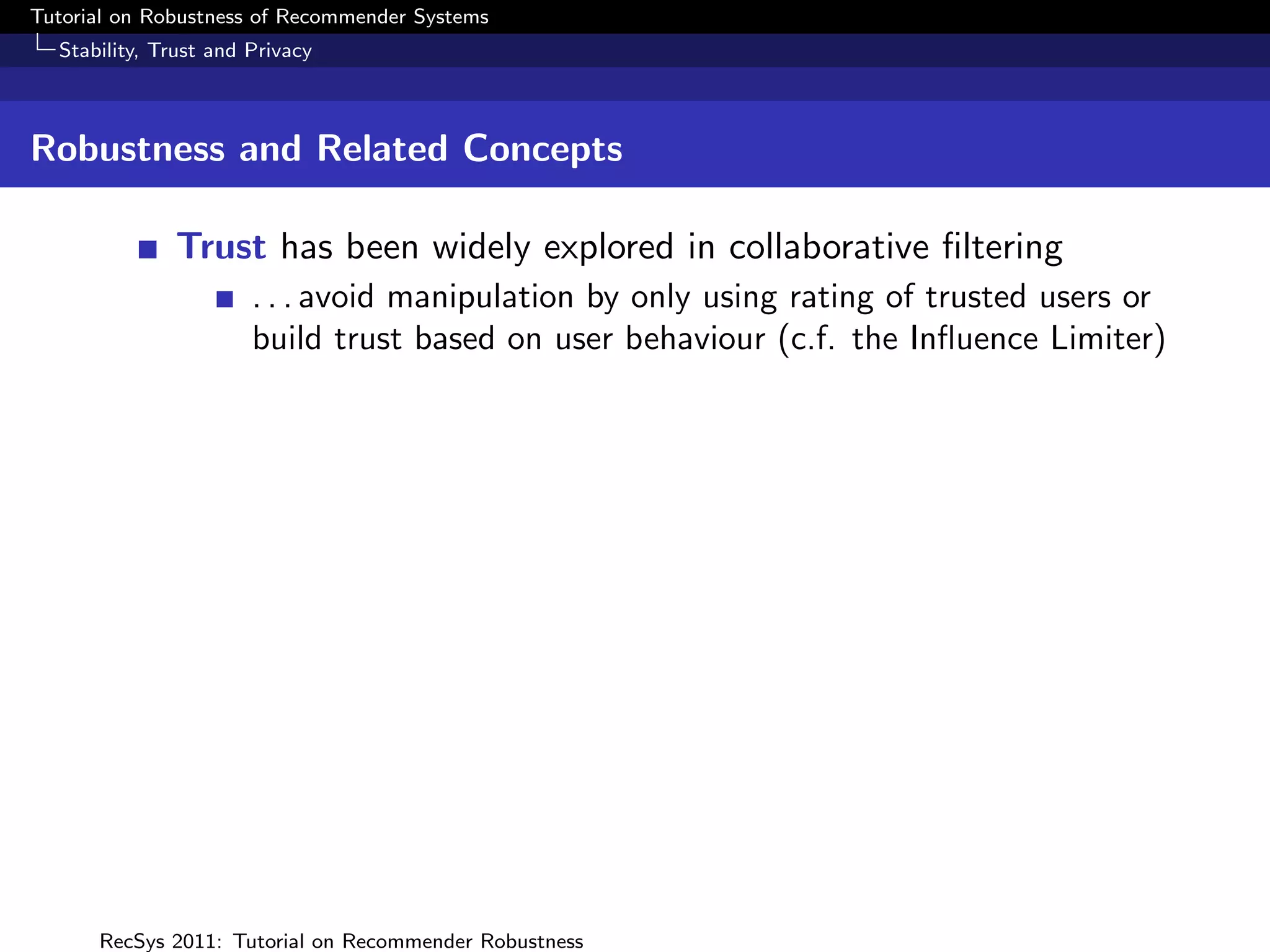 Tutorial on Robustness of Recommender Systems
  Stability, Trust and Privacy



Robustness and Related Concepts

              Trust has been widely explored in collaborative ﬁltering
                       . . . avoid manipulation by only using rating of trusted users or
                       build trust based on user behaviour (c.f. the Inﬂuence Limiter)




      RecSys 2011: Tutorial on Recommender Robustness
 