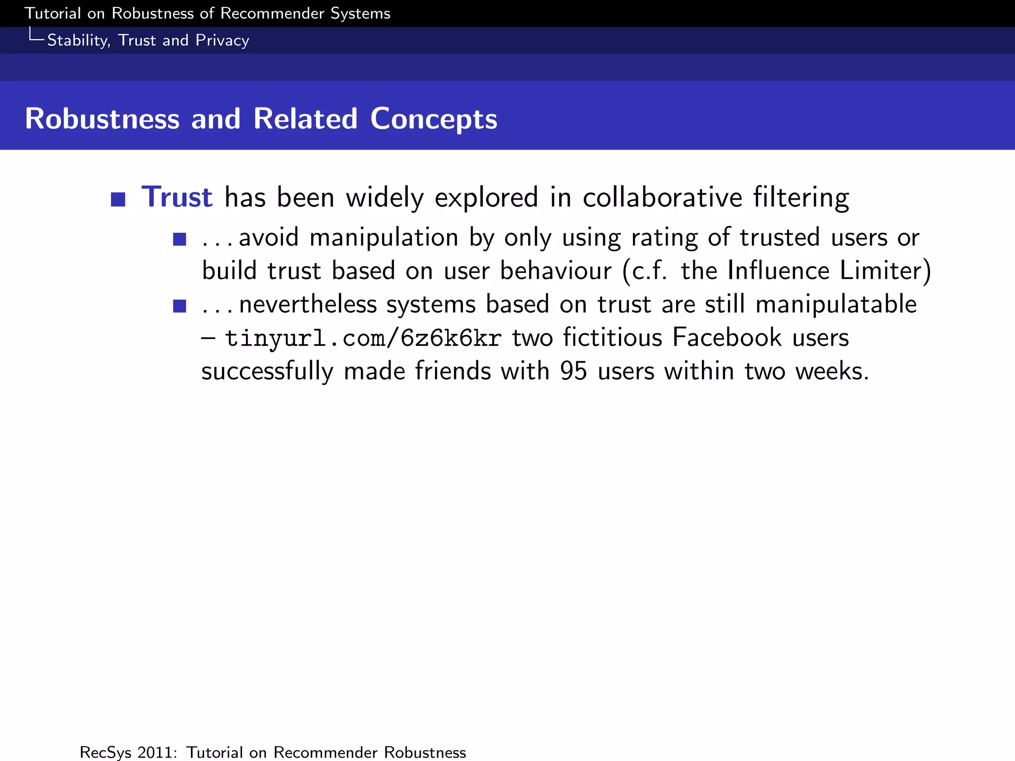 Tutorial on Robustness of Recommender Systems
  Stability, Trust and Privacy



Robustness and Related Concepts

              Trust has been widely explored in collaborative ﬁltering
                       . . . avoid manipulation by only using rating of trusted users or
                       build trust based on user behaviour (c.f. the Inﬂuence Limiter)
                       . . . nevertheless systems based on trust are still manipulatable
                       – tinyurl.com/6z6k6kr two ﬁctitious Facebook users
                       successfully made friends with 95 users within two weeks.




      RecSys 2011: Tutorial on Recommender Robustness
 