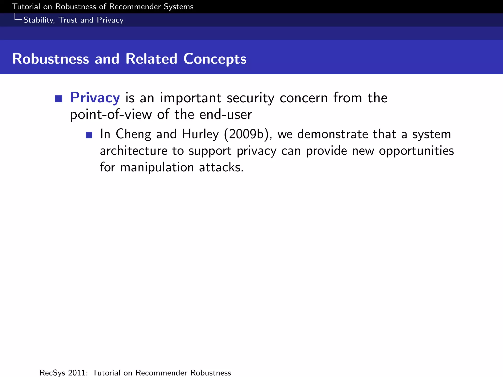 Tutorial on Robustness of Recommender Systems
  Stability, Trust and Privacy



Robustness and Related Concepts

              Privacy is an important security concern from the
              point-of-view of the end-user
                       In Cheng and Hurley (2009b), we demonstrate that a system
                       architecture to support privacy can provide new opportunities
                       for manipulation attacks.




      RecSys 2011: Tutorial on Recommender Robustness
 