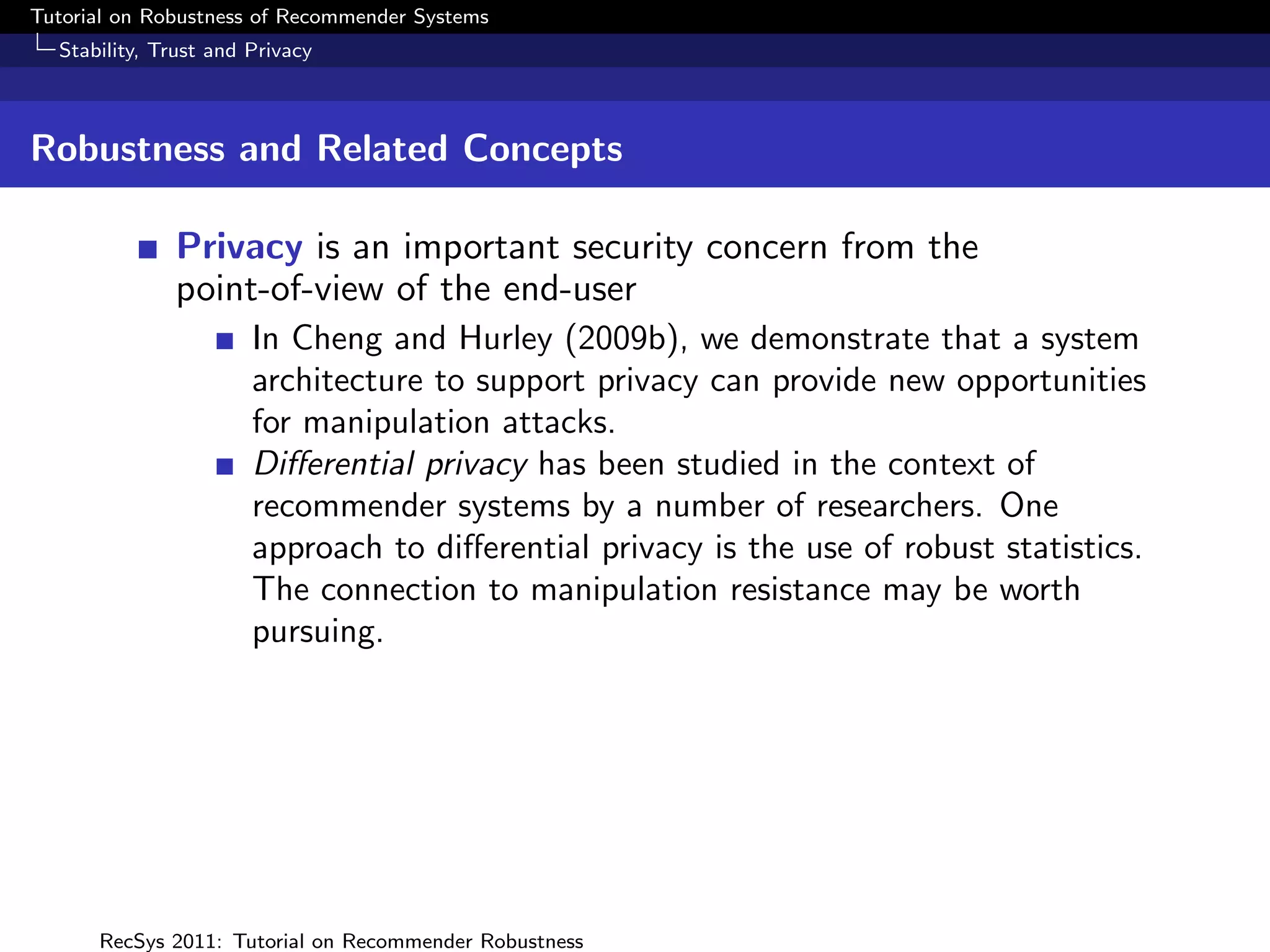 Tutorial on Robustness of Recommender Systems
  Stability, Trust and Privacy



Robustness and Related Concepts

              Privacy is an important security concern from the
              point-of-view of the end-user
                       In Cheng and Hurley (2009b), we demonstrate that a system
                       architecture to support privacy can provide new opportunities
                       for manipulation attacks.
                       Diﬀerential privacy has been studied in the context of
                       recommender systems by a number of researchers. One
                       approach to diﬀerential privacy is the use of robust statistics.
                       The connection to manipulation resistance may be worth
                       pursuing.




      RecSys 2011: Tutorial on Recommender Robustness
 