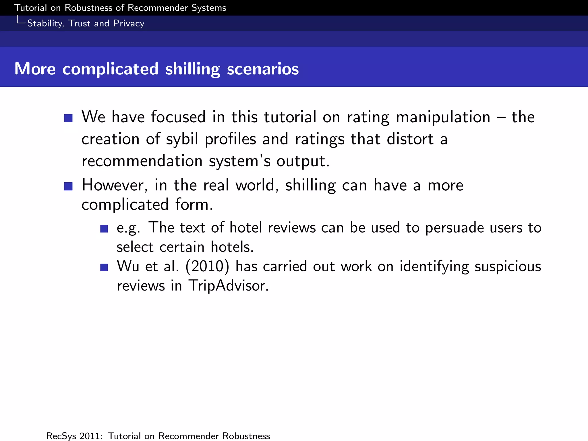 Tutorial on Robustness of Recommender Systems
  Stability, Trust and Privacy



More complicated shilling scenarios

              We have focused in this tutorial on rating manipulation – the
              creation of sybil proﬁles and ratings that distort a
              recommendation system’s output.
              However, in the real world, shilling can have a more
              complicated form.
                       e.g. The text of hotel reviews can be used to persuade users to
                       select certain hotels.
                       Wu et al. (2010) has carried out work on identifying suspicious
                       reviews in TripAdvisor.




      RecSys 2011: Tutorial on Recommender Robustness
 